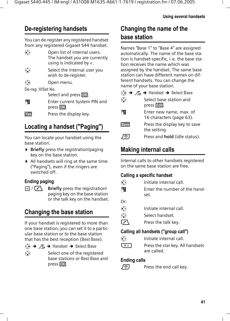 41Using several handsetsGigaset S440-445 / IM-engl / A31008-M1635-A661-1-7619 / registration.fm / 07.06.2005De-registering handsetsYou can de-register any registered handset from any registered Gigaset S44 handset.uOpen list of internal users.The handset you are currently using is indicated by &lt;.sSelect the internal user you wish to de-register. vOpen menu.De-reg. H/Set No. Select and press §OK§.~Enter current System PIN and press §OK§.§Yes§ Press the display key.Locating a handset (&quot;Paging&quot;)You can locate your handset using the base station. ¤Briefly press the registration/paging key on the base station.¤All handsets will ring at the same time (&quot;Paging&quot;), even if the ringers are switched off.Ending paging÷/ cBriefly press the registration/paging key on the base station or the talk key on the handset.Changing the base stationIf your handset is registered to more than one base station, you can set it to a partic-ular base station or to the base station that has the best reception (Best Base). v ¢Ð ¢Handset ¢Select BasesSelect one of the registered base stations or Best Base and press §OK§.Changing the name of the base stationNames &quot;Base 1&quot; to &quot;Base 4&quot; are assigned automatically. The name of the base sta-tion is handset-specific, i.e. the base sta-tion receives the name which was assigned by the handset. The same base station can have different names on dif-ferent handsets. You can change the name of your base station.v ¢Ð ¢Handset ¢Select BasesSelect base station and press §Edit§. ~Enter new name, max. of 16 characters (page 63).§Save§ Press the display key to save the setting.a Press and hold (idle status).Making internal callsInternal calls to other handsets registered on the same base station are free.Calling a specific handsetuInitiate internal call. ~Enter the number of the hand-set. Or:uInitiate internal call. s Select handset.cPress the talk key.Calling all handsets (&quot;group call&quot;)u  Initiate internal call. *Press the star key. All handsets are called. Ending callsa  Press the end call key.