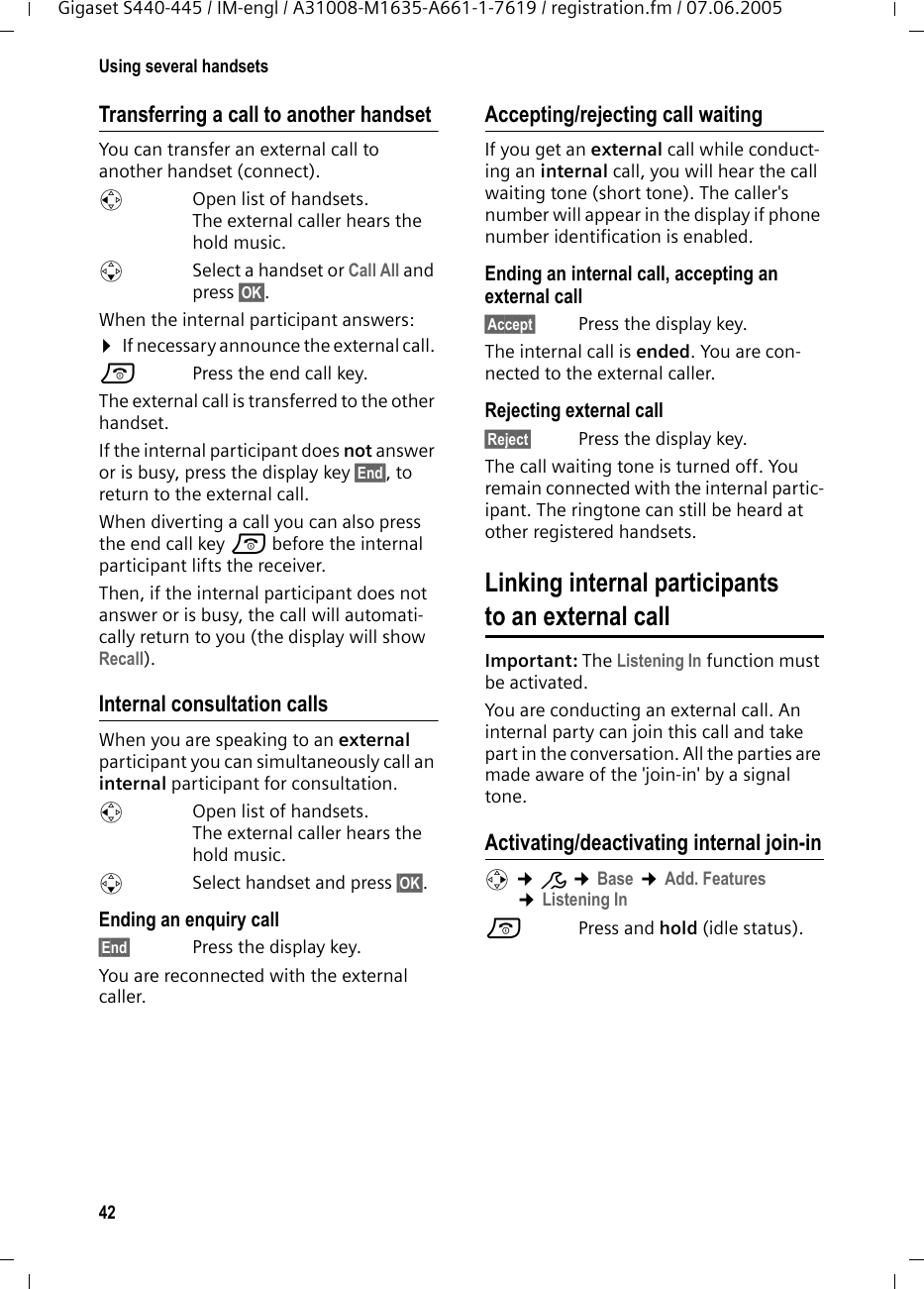 42Using several handsetsGigaset S440-445 / IM-engl / A31008-M1635-A661-1-7619 / registration.fm / 07.06.2005Transferring a call to another handsetYou can transfer an external call to another handset (connect).u  Open list of handsets. The external caller hears the hold music.sSelect a handset or Call All and press §OK§.When the internal participant answers:¤If necessary announce the external call. a  Press the end call key.The external call is transferred to the other handset. If the internal participant does not answer or is busy, press the display key §End§, to return to the external call. When diverting a call you can also press the end call key a before the internal participant lifts the receiver. Then, if the internal participant does not answer or is busy, the call will automati-cally return to you (the display will show Recall).Internal consultation callsWhen you are speaking to an external participant you can simultaneously call an internal participant for consultation. u  Open list of handsets. The external caller hears the hold music.sSelect handset and press §OK§. Ending an enquiry call§End§ Press the display key.You are reconnected with the external caller.Accepting/rejecting call waitingIf you get an external call while conduct-ing an internal call, you will hear the call waiting tone (short tone). The caller&apos;s number will appear in the display if phone number identification is enabled. Ending an internal call, accepting an external call§Accept§ Press the display key.The internal call is ended. You are con-nected to the external caller.Rejecting external call§Reject§ Press the display key.The call waiting tone is turned off. You remain connected with the internal partic-ipant. The ringtone can still be heard at other registered handsets. Linking internal participants to an external callImportant: The Listening In function must be activated. You are conducting an external call. An internal party can join this call and take part in the conversation. All the parties are made aware of the &apos;join-in&apos; by a signal tone. Activating/deactivating internal join-inv ¢Ð ¢Base ¢Add. Features ¢Listening Ina Press and hold (idle status). 