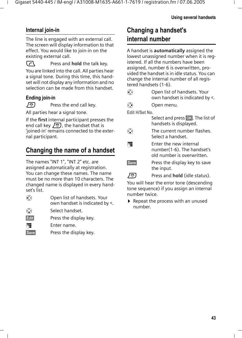 43Using several handsetsGigaset S440-445 / IM-engl / A31008-M1635-A661-1-7619 / registration.fm / 07.06.2005Internal join-inThe line is engaged with an external call. The screen will display information to that effect. You would like to join-in on the existing external call.c Press and hold the talk key.You are linked into the call. All parties hear a signal tone. During this time, this hand-set will not display any information and no selection can be made from this handset.Ending join-ina  Press the end call key.All parties hear a signal tone.If the first internal participant presses the end call key a, the handset that is &apos;joined-in&apos; remains connected to the exter-nal participant. Changing the name of a handsetThe names &quot;INT 1&quot;, &quot;INT 2&quot; etc. are assigned automatically at registration. You can change these names. The name must be no more than 10 characters. The changed name is displayed in every hand-set&apos;s list.uOpen list of handsets. Your own handset is indicated by &lt;. sSelect handset.§Edit§ Press the display key.~Enter name.§Save§ Press the display key.Changing a handset&apos;s internal numberA handset is automatically assigned the lowest unassigned number when it is reg-istered. If all the numbers have been assigned, number 6 is overwritten, pro-vided the handset is in idle status. You can change the internal number of all regis-tered handsets (1-6). uOpen list of handsets. Your own handset is indicated by &lt;. vOpen menu.Edit H/Set No.Select and press §OK§. The list of handsets is displayed.sThe current number flashes. Select a handset.~Enter the new internal number(1-6). The handset&apos;s old number is overwritten.§Save§ Press the display key to save the input.a Press and hold (idle status). You will hear the error tone (descending tone sequence) if you assign an internal number twice.¤Repeat the process with an unused number.