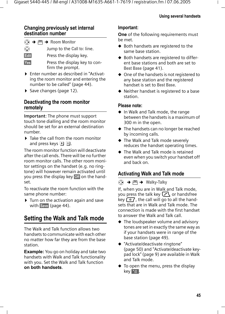 45Using several handsetsGigaset S440-445 / IM-engl / A31008-M1635-A661-1-7619 / registration.fm / 07.06.2005Changing previously set internal destination number v ¢í ¢Room MonitorsJump to the Call to: line.§Edit§ Press the display key.§Yes§ Press the display key to con-firm the prompt.¤Enter number as described in &quot;Activat-ing the room monitor and entering the number to be called&quot; (page 44).¤Save changes (page 12).Deactivating the room monitor remotelyImportant: The phone must support touch tone dialling and the room monitor should be set for an external destination number.¤Take the call from the room monitor and press keys 9 ;. The room monitor function will deactivate after the call ends. There will be no further room monitor calls. The other room moni-tor settings on the handset (e.g. no ring-tone) will however remain activated until you press the display key §Off§ on the hand-set. To reactivate the room function with the same phone number:¤Turn on the activation again and save with §Save§ (page 44). Setting the Walk and Talk modeThe Walk and Talk function allows two handsets to communicate with each other no matter how far they are from the base station. Example: You go on holiday and take two handsets with Walk and Talk functionality with you. Set the Walk and Talk function on both handsets. Important: One of the following requirements must be met.uBoth handsets are registered to the same base station.uBoth handsets are registered to differ-ent base stations and both are set to Best Base (page 41). uOne of the handsets is not registered to any base station and the registered handset is set to Best Base.uNeither handset is registered to a base station. Please note:uIn Walk and Talk mode, the range between the handsets is a maximum of 300 m in the open.uThe handsets can no longer be reached by incoming calls.uThe Walk and Talk mode severely reduces the handset operating times.uThe Walk and Talk mode is retained even when you switch your handset off and back on.Activating Walk and Talk modev  ¢í ¢ Walky-TalkyIf, when you are in Walk and Talk mode, you press the talk key c or handsfree key d, the call will go to all the hand-sets that are in Walk and Talk mode. The connection is made with the first handset to answer the Walk and Talk call. uThe loudspeaker volume and advisory tones are set in exactly the same way as if your handsets were in range of the base station (page 49). u&quot;Activate/deactivate ringtone&quot; (page 50) and &quot;Activate/deactivate key-pad lock&quot; (page 9) are available in Walk and Talk mode.uTo open the menu, press the display key ©.