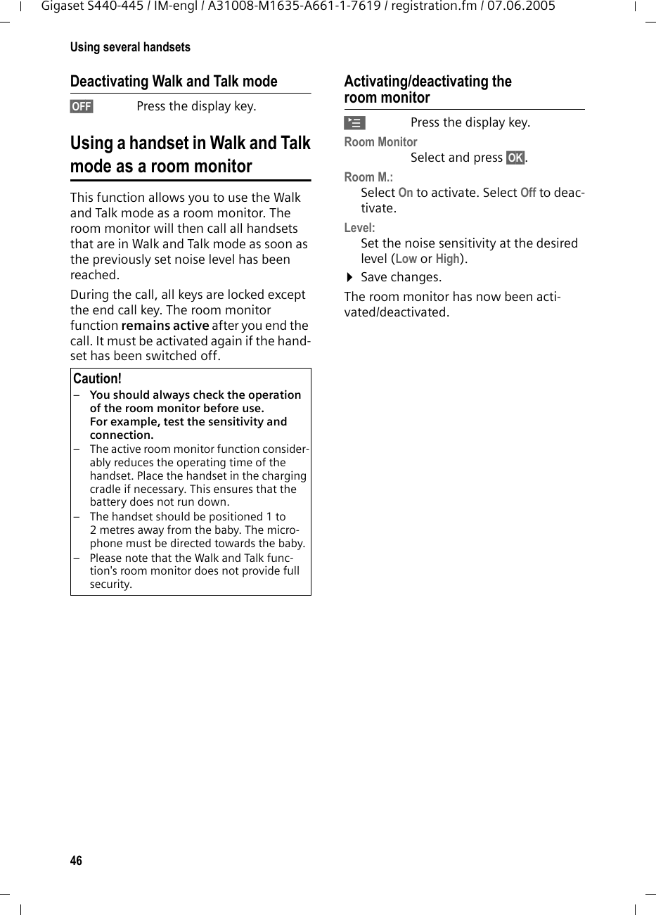 46Using several handsetsGigaset S440-445 / IM-engl / A31008-M1635-A661-1-7619 / registration.fm / 07.06.2005Deactivating Walk and Talk mode§OFF§ Press the display key. Using a handset in Walk and Talkmode as a room monitorThis function allows you to use the Walk and Talk mode as a room monitor. The room monitor will then call all handsets that are in Walk and Talk mode as soon as the previously set noise level has been reached. During the call, all keys are locked except the end call key. The room monitor function remains active after you end the call. It must be activated again if the hand-set has been switched off.Activating/deactivating the room monitor©Press the display key.Room MonitorSelect and press §OK§.Room M.:Select On to activate. Select Off to deac-tivate.Level:Set the noise sensitivity at the desired level (Low or High).¤Save changes.The room monitor has now been acti-vated/deactivated. Caution!–You should always check the operation of the room monitor before use. For example, test the sensitivity and connection. – The active room monitor function consider-ably reduces the operating time of the handset. Place the handset in the charging cradle if necessary. This ensures that the battery does not run down.– The handset should be positioned 1 to 2 metres away from the baby. The micro-phone must be directed towards the baby. – Please note that the Walk and Talk func-tion&apos;s room monitor does not provide full security.