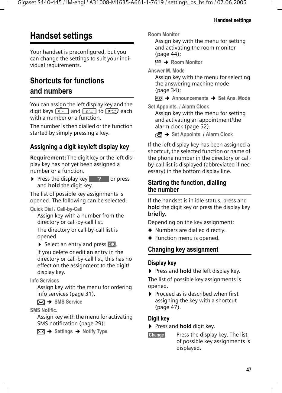 47Handset settingsGigaset S440-445 / IM-engl / A31008-M1635-A661-1-7619 / settings_bs_hs.fm / 07.06.2005Handset settingsYour handset is preconfigured, but you can change the settings to suit your indi-vidual requirements.Shortcuts for functions and numbersYou can assign the left display key and the digit keys Q and 2 to O each with a number or a function. The number is then dialled or the function started by simply pressing a key. Assigning a digit key/left display keyRequirement: The digit key or the left dis-play key has not yet been assigned a number or a function.¤Press the display key } or press and hold the digit key.The list of possible key assignments is opened. The following can be selected:Quick Dial / Call-by-CallAssign key with a number from the directory or call-by-call list.The directory or call-by-call list is opened. ¤Select an entry and press §OK§. If you delete or edit an entry in the directory or call-by-call list, this has no effect on the assignment to the digit/display key.Info ServicesAssign key with the menu for ordering info services (page 31). î ¢SMS Service SMS Notific.Assign key with the menu for activating SMS notification (page 29):î ¢Settings ¢Notify Type Room MonitorAssign key with the menu for setting and activating the room monitor (page 44):í ¢Room Monitor Answer M. ModeAssign key with the menu for selecting the answering machine mode (page 34):Î ¢Announcements ¢Set Ans. Mode Set Appoints. / Alarm ClockAssign key with the menu for setting and activating an appointment/the alarm clock (page 52):ì ¢Set Appoints. / Alarm Clock If the left display key has been assigned a shortcut, the selected function or name of the phone number in the directory or call-by-call list is displayed (abbreviated if nec-essary) in the bottom display line. Starting the function, dialling the numberIf the handset is in idle status, press and hold the digit key or press the display key briefly. Depending on the key assignment: uNumbers are dialled directly.uFunction menu is opened.Changing key assignmentDisplay key ¤Press and hold the left display key.The list of possible key assignments is opened. ¤Proceed as is described when first assigning the key with a shortcut (page 47). Digit key ¤Press and hold digit key.§Change§ Press the display key. The list of possible key assignments is displayed. 