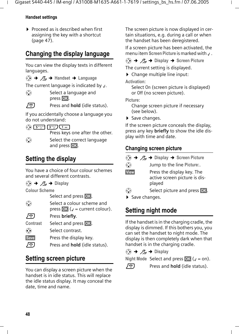 48Handset settingsGigaset S440-445 / IM-engl / A31008-M1635-A661-1-7619 / settings_bs_hs.fm / 07.06.2005¤Proceed as is described when first assigning the key with a shortcut (page 47). Changing the display languageYou can view the display texts in different languages.v ¢Ð ¢Handset ¢LanguageThe current language is indicated by ‰.sSelect a language and press §OK§. a  Press and hold (idle status). If you accidentally choose a language you do not understand:v 5 I1 Press keys one after the other.s  Select the correct language and press §OK§.Setting the displayYou have a choice of four colour schemes and several different contrasts.v ¢Ð ¢Display Colour SchemeSelect and press §OK§.sSelect a colour scheme and press §OK§ (‰= current colour).aPress briefly. Contrast Select and press §OK§.rSelect contrast.§Save§ Press the display key. a  Press and hold (idle status). Setting screen pictureYou can display a screen picture when the handset is in idle status. This will replace the idle status display. It may conceal the date, time and name. The screen picture is now displayed in cer-tain situations, e.g. during a call or when the handset has been deregistered. If a screen picture has been activated, the menu item Screen Picture is marked with ‰. v ¢Ð ¢Display ¢Screen PictureThe current setting is displayed. ¤Change multiple line input:Activation:Select On (screen picture is displayed) or Off (no screen picture).Picture: Change screen picture if necessary (see below).¤Save changes.If the screen picture conceals the display, press any key briefly to show the idle dis-play with time and date.Changing screen picturev ¢Ð ¢Display ¢Screen Pictures  Jump to the line Picture:.§View§ Press the display key. The active screen picture is dis-playeds  Select picture and press §OK§.¤Save changes.Setting night modeIf the handset is in the charging cradle, the display is dimmed. If this bothers you, you can set the handset to night mode. The display is then completely dark when that handset is in the charging cradle.v ¢Ð ¢DisplayNight Mode Select and press §OK§ (‰=on).a Press and hold (idle status). 