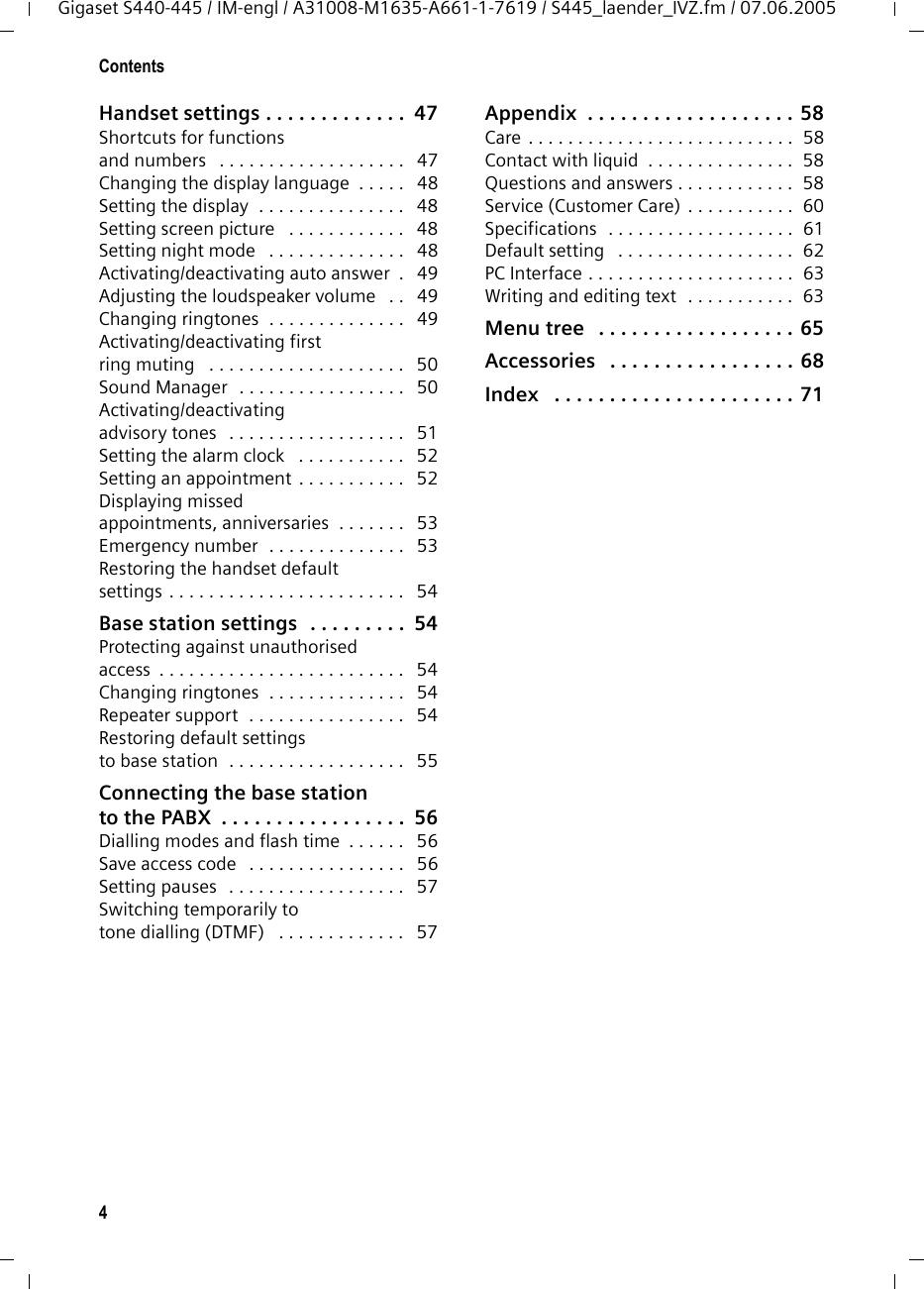 4ContentsGigaset S440-445 / IM-engl / A31008-M1635-A661-1-7619 / S445_laender_IVZ.fm / 07.06.2005Handset settings . . . . . . . . . . . . .  47Shortcuts for functions and numbers   . . . . . . . . . . . . . . . . . . .   47Changing the display language  . . . . .   48Setting the display  . . . . . . . . . . . . . . .   48Setting screen picture   . . . . . . . . . . . .   48Setting night mode   . . . . . . . . . . . . . .   48Activating/deactivating auto answer  .   49Adjusting the loudspeaker volume   . .   49Changing ringtones  . . . . . . . . . . . . . .   49Activating/deactivating first ring muting   . . . . . . . . . . . . . . . . . . . .   50Sound Manager  . . . . . . . . . . . . . . . . .   50Activating/deactivating advisory tones   . . . . . . . . . . . . . . . . . .   51Setting the alarm clock   . . . . . . . . . . .   52Setting an appointment . . . . . . . . . . .   52Displaying missed appointments, anniversaries  . . . . . . .   53Emergency number  . . . . . . . . . . . . . .   53Restoring the handset defaultsettings . . . . . . . . . . . . . . . . . . . . . . . .   54Base station settings  . . . . . . . . .  54Protecting against unauthorisedaccess  . . . . . . . . . . . . . . . . . . . . . . . . .   54Changing ringtones  . . . . . . . . . . . . . .   54Repeater support  . . . . . . . . . . . . . . . .   54Restoring default settings to base station  . . . . . . . . . . . . . . . . . .   55Connecting the base station to the PABX  . . . . . . . . . . . . . . . . .  56Dialling modes and flash time  . . . . . .   56Save access code   . . . . . . . . . . . . . . . .   56Setting pauses  . . . . . . . . . . . . . . . . . .   57Switching temporarily to tone dialling (DTMF)   . . . . . . . . . . . . .   57Appendix  . . . . . . . . . . . . . . . . . . . 58Care . . . . . . . . . . . . . . . . . . . . . . . . . . .  58Contact with liquid  . . . . . . . . . . . . . . .  58Questions and answers . . . . . . . . . . . .  58Service (Customer Care) . . . . . . . . . . .  60Specifications  . . . . . . . . . . . . . . . . . . .  61Default setting   . . . . . . . . . . . . . . . . . .  62PC Interface . . . . . . . . . . . . . . . . . . . . .  63Writing and editing text  . . . . . . . . . . .  63Menu tree   . . . . . . . . . . . . . . . . . . 65Accessories   . . . . . . . . . . . . . . . . . 68Index   . . . . . . . . . . . . . . . . . . . . . . 71