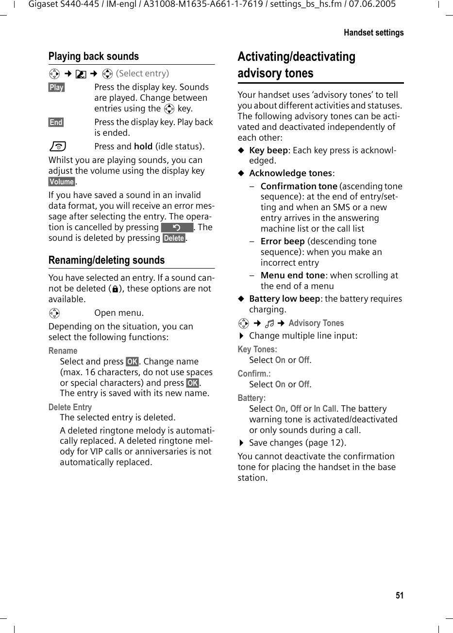 51Handset settingsGigaset S440-445 / IM-engl / A31008-M1635-A661-1-7619 / settings_bs_hs.fm / 07.06.2005Playing back soundsv ¢Ë ¢q(Select entry) §Play§ Press the display key. Sounds are played. Change between entries using the q key.§End§ Press the display key. Play back is ended. a Press and hold (idle status). Whilst you are playing sounds, you can adjust the volume using the display key §Volume§.If you have saved a sound in an invalid data format, you will receive an error mes-sage after selecting the entry. The opera-tion is cancelled by pressing Î. The sound is deleted by pressing §Delete§.Renaming/deleting soundsYou have selected an entry. If a sound can-not be deleted (è), these options are not available.v Open menu.Depending on the situation, you can select the following functions:Rename Select and press §OK§. Change name (max. 16 characters, do not use spaces or special characters) and press §OK§. The entry is saved with its new name. Delete Entry The selected entry is deleted. A deleted ringtone melody is automati-cally replaced. A deleted ringtone mel-ody for VIP calls or anniversaries is not automatically replaced.Activating/deactivating advisory tonesYour handset uses ‘advisory tones’ to tell you about different activities and statuses. The following advisory tones can be acti-vated and deactivated independently of each other:uKey beep: Each key press is acknowl-edged.uAcknowledge tones: –Confirmation tone (ascending tone sequence): at the end of entry/set-ting and when an SMS or a new entry arrives in the answering machine list or the call list–Error beep (descending tone sequence): when you make an incorrect entry–Menu end tone: when scrolling at the end of a menu uBattery low beep: the battery requires charging.v ¢ï ¢Advisory Tones¤Change multiple line input:Key Tones: Select On or Off.Confirm.: Select On or Off.Battery: Select On, Off or In Call. The battery warning tone is activated/deactivated or only sounds during a call. ¤Save changes (page 12).You cannot deactivate the confirmation tone for placing the handset in the base station.