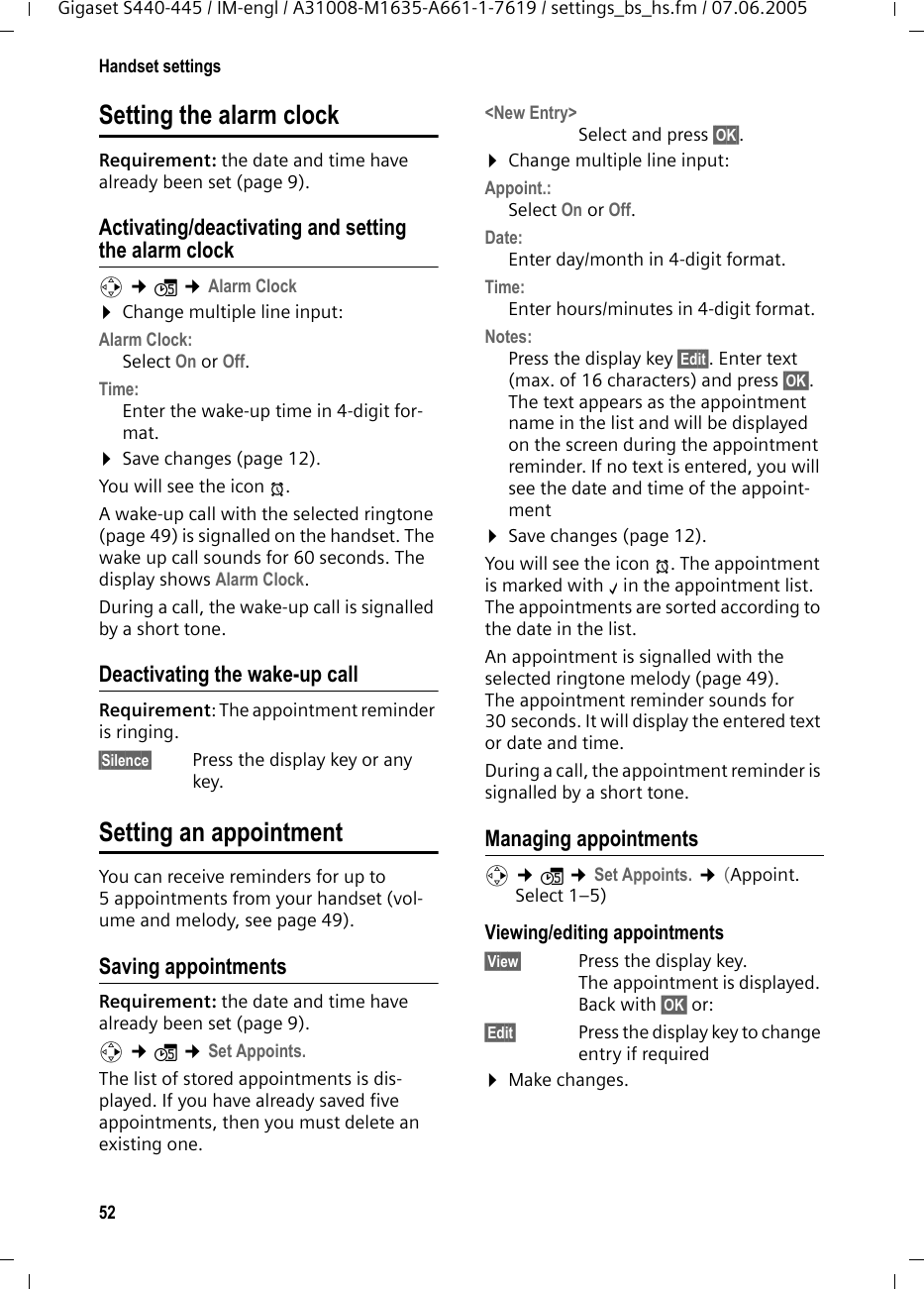 52Handset settingsGigaset S440-445 / IM-engl / A31008-M1635-A661-1-7619 / settings_bs_hs.fm / 07.06.2005Setting the alarm clock Requirement: the date and time have already been set (page 9).Activating/deactivating and setting the alarm clockv ¢ì ¢Alarm Clock ¤Change multiple line input:Alarm Clock: Select On or Off.Time: Enter the wake-up time in 4-digit for-mat.¤Save changes (page 12).You will see the icon ¼.A wake-up call with the selected ringtone (page 49) is signalled on the handset. The wake up call sounds for 60 seconds. The display shows Alarm Clock.During a call, the wake-up call is signalled by a short tone. Deactivating the wake-up callRequirement: The appointment reminder is ringing.§Silence§  Press the display key or any key.Setting an appointmentYou can receive reminders for up to 5 appointments from your handset (vol-ume and melody, see page 49).Saving appointmentsRequirement: the date and time have already been set (page 9).v ¢ì ¢Set Appoints.The list of stored appointments is dis-played. If you have already saved five appointments, then you must delete an existing one.&lt;New Entry&gt; Select and press §OK§. ¤Change multiple line input:Appoint.:Select On or Off.Date: Enter day/month in 4-digit format. Time: Enter hours/minutes in 4-digit format.Notes: Press the display key §Edit§. Enter text (max. of 16 characters) and press §OK§. The text appears as the appointment name in the list and will be displayed on the screen during the appointment reminder. If no text is entered, you will see the date and time of the appoint-ment¤Save changes (page 12).You will see the icon ¼. The appointment is marked with ‰in the appointment list. The appointments are sorted according to the date in the list.An appointment is signalled with the selected ringtone melody (page 49). The appointment reminder sounds for 30 seconds. It will display the entered text or date and time.During a call, the appointment reminder is signalled by a short tone. Managing appointmentsv ¢ì ¢Set Appoints. ¢(Appoint. Select 1–5) Viewing/editing appointments§View§ Press the display key. The appointment is displayed. Back with §OK§ or: §Edit§ Press the display key to change entry if required ¤Make changes.