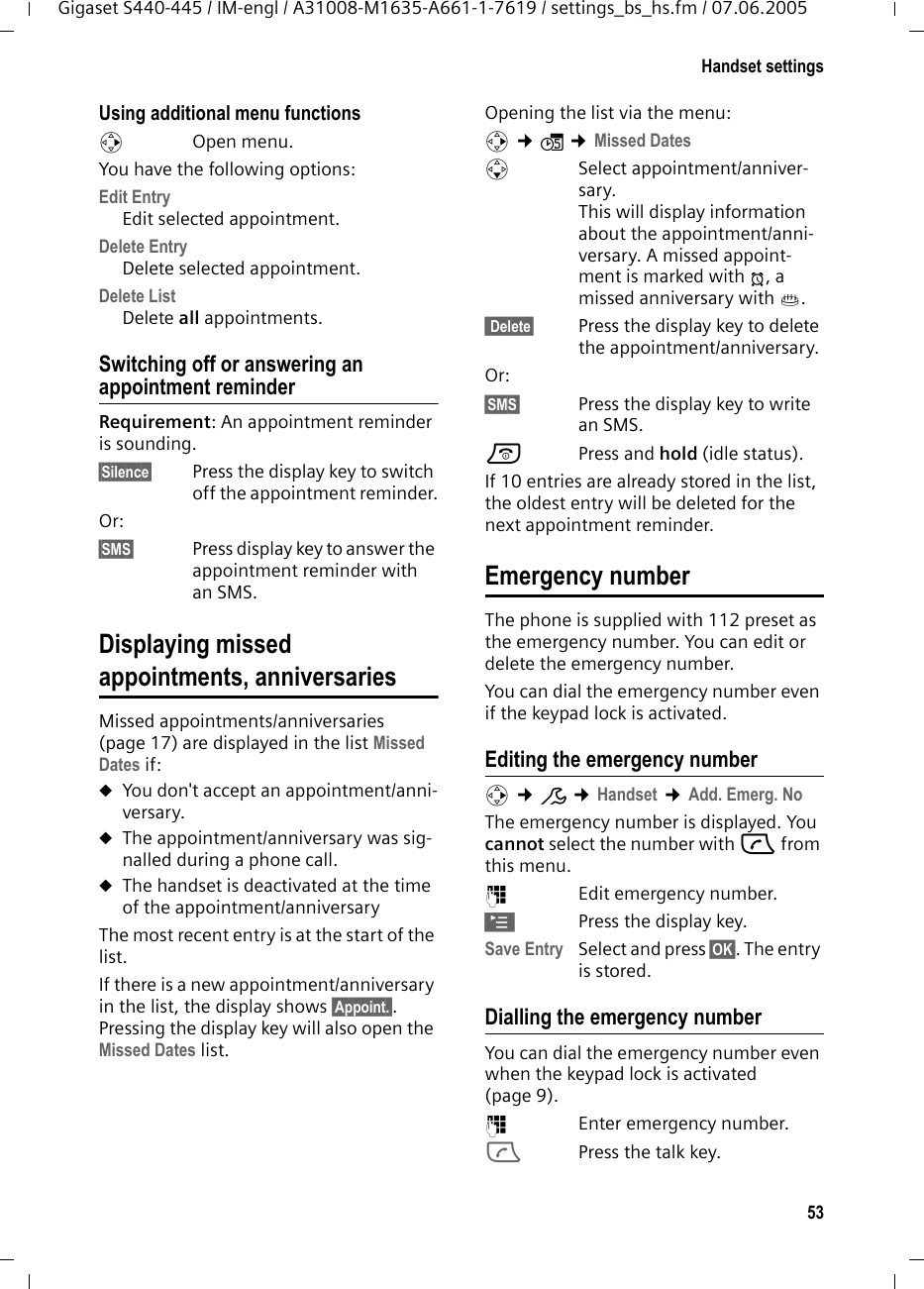 53Handset settingsGigaset S440-445 / IM-engl / A31008-M1635-A661-1-7619 / settings_bs_hs.fm / 07.06.2005Using additional menu functions v Open menu. You have the following options:Edit EntryEdit selected appointment.Delete Entry Delete selected appointment.Delete ListDelete all appointments.Switching off or answering an appointment reminderRequirement: An appointment reminder is sounding.§Silence§  Press the display key to switch off the appointment reminder.Or:§SMS§  Press display key to answer the appointment reminder with an SMS.Displaying missed appointments, anniversariesMissed appointments/anniversaries (page 17) are displayed in the list Missed Dates if: uYou don&apos;t accept an appointment/anni-versary.uThe appointment/anniversary was sig-nalled during a phone call.uThe handset is deactivated at the time of the appointment/anniversaryThe most recent entry is at the start of the list.If there is a new appointment/anniversary in the list, the display shows §Appoint.§. Pressing the display key will also open the Missed Dates list. Opening the list via the menu:v ¢ì ¢Missed DatessSelect appointment/anniver-sary.This will display information about the appointment/anni-versary. A missed appoint-ment is marked with ¼, a missed anniversary with ‚. §§Delete§ Press the display key to delete the appointment/anniversary.Or: §SMS§ Press the display key to write an SMS. a Press and hold (idle status).If 10 entries are already stored in the list, the oldest entry will be deleted for the next appointment reminder. Emergency numberThe phone is supplied with 112 preset as the emergency number. You can edit or delete the emergency number. You can dial the emergency number even if the keypad lock is activated.Editing the emergency numberv ¢Ð ¢Handset ¢Add. Emerg. NoThe emergency number is displayed. You cannot select the number with c from this menu.~Edit emergency number.©Press the display key.Save Entry Select and press §OK§. The entry is stored.Dialling the emergency numberYou can dial the emergency number even when the keypad lock is activated (page 9).~Enter emergency number.cPress the talk key.