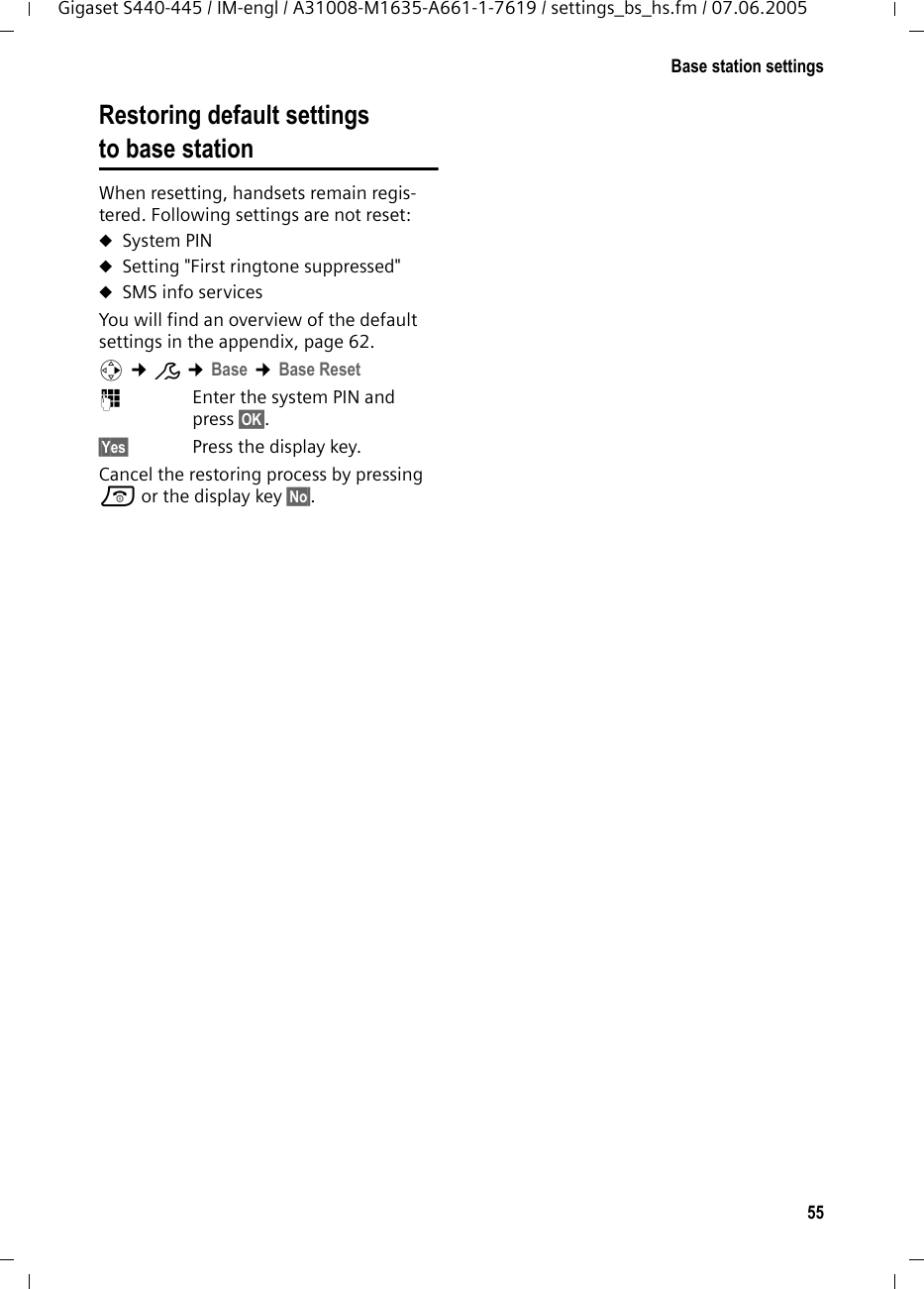 55Base station settingsGigaset S440-445 / IM-engl / A31008-M1635-A661-1-7619 / settings_bs_hs.fm / 07.06.2005Restoring default settings to base station When resetting, handsets remain regis-tered. Following settings are not reset:uSystem PINuSetting &quot;First ringtone suppressed&quot;uSMS info servicesYou will find an overview of the default settings in the appendix, page 62.v ¢Ð ¢Base ¢Base Reset ~Enter the system PIN and press §OK§.§Yes§ Press the display key.Cancel the restoring process by pressing a or the display key §No§.