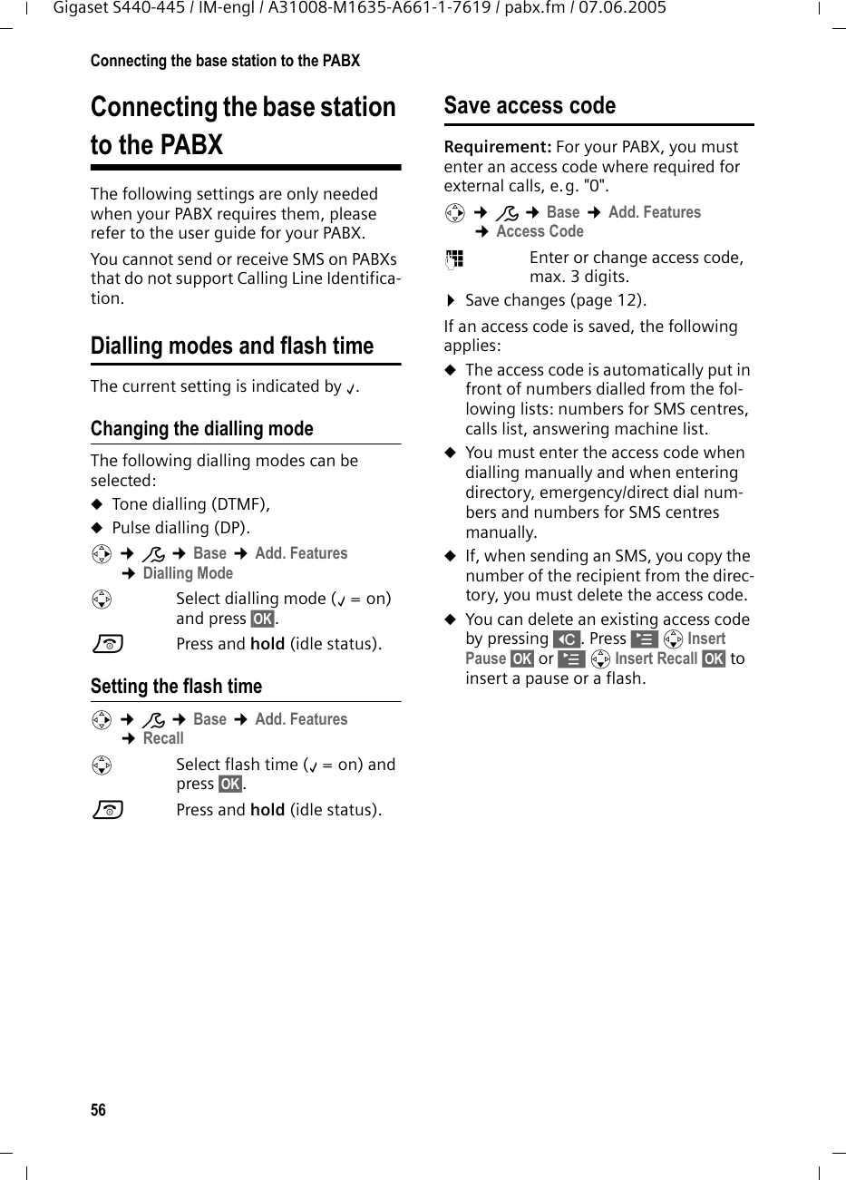 56Connecting the base station to the PABXGigaset S440-445 / IM-engl / A31008-M1635-A661-1-7619 / pabx.fm / 07.06.2005Connecting the base station to the PABXThe following settings are only needed when your PABX requires them, please refer to the user guide for your PABX.You cannot send or receive SMS on PABXs that do not support Calling Line Identifica-tion.Dialling modes and flash timeThe current setting is indicated by ‰.Changing the dialling modeThe following dialling modes can be selected:uTone dialling (DTMF),uPulse dialling (DP).v ¢Ð ¢Base ¢Add. Features ¢Dialling ModesSelect dialling mode (‰=on) and press §OK§. a Press and hold (idle status). Setting the flash time v ¢Ð ¢Base ¢Add. Features ¢RecallsSelect flash time (‰=on) and press §OK§.a Press and hold (idle status). Save access code Requirement: For your PABX, you must enter an access code where required for external calls, e.g. &quot;0&quot;.v ¢Ð ¢Base ¢Add. Features ¢Access Code~Enter or change access code, max. 3 digits.¤Save changes (page 12).If an access code is saved, the following applies:uThe access code is automatically put in front of numbers dialled from the fol-lowing lists: numbers for SMS centres, calls list, answering machine list.uYou must enter the access code when dialling manually and when entering directory, emergency/direct dial num-bers and numbers for SMS centres manually.uIf, when sending an SMS, you copy the number of the recipient from the direc-tory, you must delete the access code.uYou can delete an existing access code by pressing X. Press © s Insert Pause §OK§ or © s Insert Recall §OK§ to insert a pause or a flash.