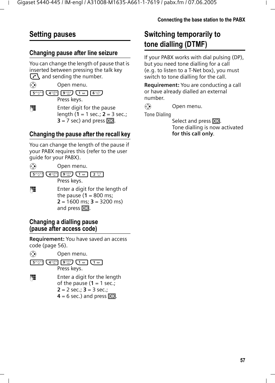 57Connecting the base station to the PABXGigaset S440-445 / IM-engl / A31008-M1635-A661-1-7619 / pabx.fm / 07.06.2005Setting pausesChanging pause after line seizureYou can change the length of pause that is inserted between pressing the talk key c and sending the number. vOpen menu.5 4 O 1 L Press keys. ~Enter digit for the pause length (1= 1 sec.; 2=3sec.; 3= 7 sec) and press §OK§.Changing the pause after the recall keyYou can change the length of the pause if your PABX requires this (refer to the user guide for your PABX). v Open menu.5 4 O 1 2 Press keys. ~Enter a digit for the length of the pause (1= 800 ms; 2= 1600 ms; 3= 3200 ms) and press §OK§. Changing a dialling pause (pause after access code)Requirement: You have saved an access code (page 56).v Open menu.5 4 O 1 1 Press keys. ~Enter a digit for the length of the pause (1 = 1 sec.; 2= 2 sec.; 3= 3 sec.; 4= 6 sec.) and press §OK§.Switching temporarily to tone dialling (DTMF)If your PABX works with dial pulsing (DP), but you need tone dialling for a call (e.g. to listen to a T-Net box), you must switch to tone dialling for the call.Requirement: You are conducting a call or have already dialled an external number.v Open menu.Tone DialingSelect and press §OK§.Tone dialling is now activated for this call only.