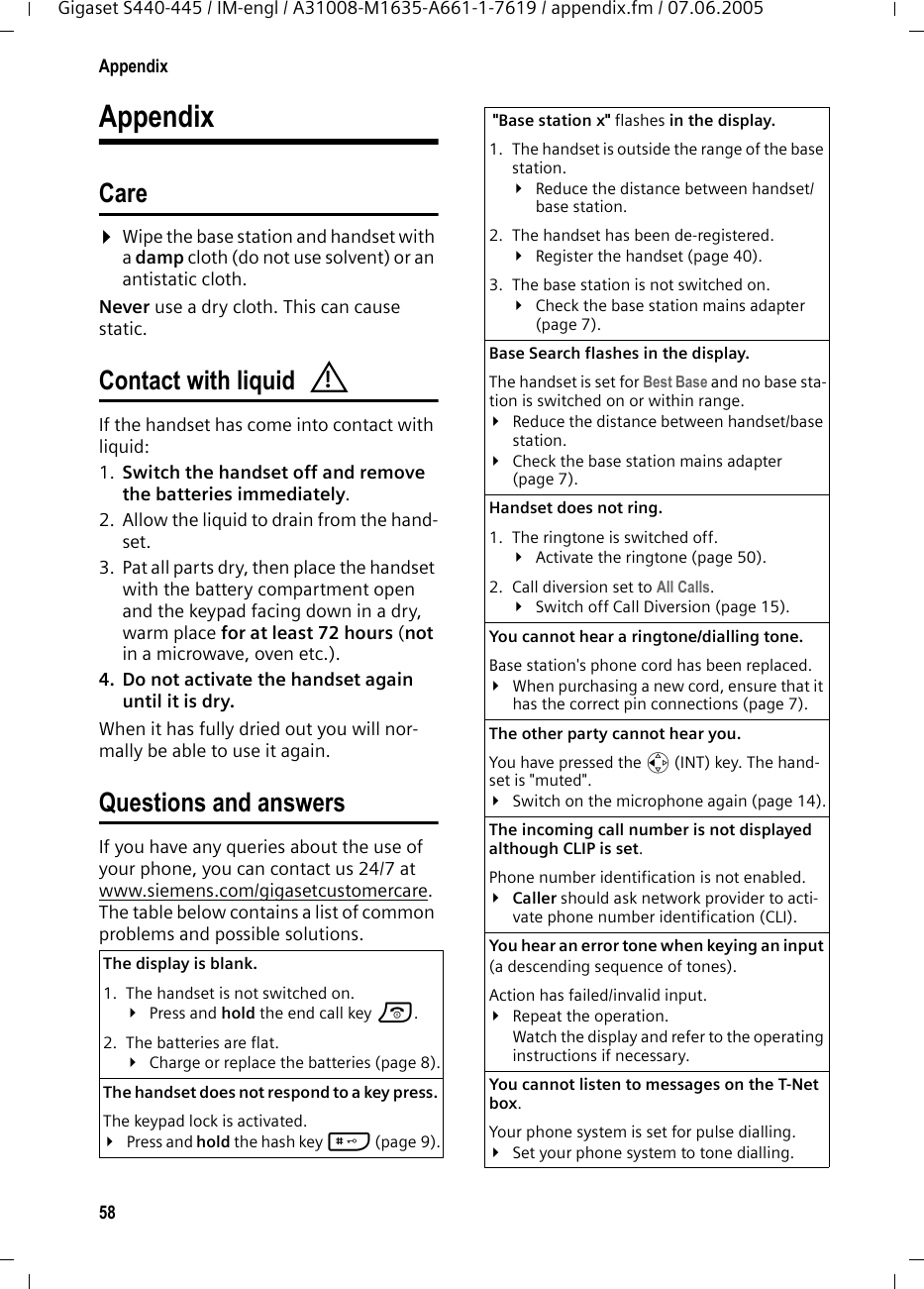 58AppendixGigaset S440-445 / IM-engl / A31008-M1635-A661-1-7619 / appendix.fm / 07.06.2005AppendixCare¤Wipe the base station and handset with a damp cloth (do not use solvent) or an antistatic cloth. Never use a dry cloth. This can cause static. Contact with liquid If the handset has come into contact with liquid:1. Switch the handset off and remove the batteries immediately.2. Allow the liquid to drain from the hand-set.3. Pat all parts dry, then place the handset with the battery compartment open and the keypad facing down in a dry, warm place for at least 72 hours (not in a microwave, oven etc.).4. Do not activate the handset again until it is dry.When it has fully dried out you will nor-mally be able to use it again.Questions and answersIf you have any queries about the use of your phone, you can contact us 24/7 at www.siemens.com/gigasetcustomercare. The table below contains a list of common problems and possible solutions.The display is blank. 1. The handset is not switched on.¥Press and hold the end call key a.2. The batteries are flat.¥Charge or replace the batteries (page 8).The handset does not respond to a key press. The keypad lock is activated.¥Press and hold the hash key # (page 9).! &quot;Base station x&quot; flashes in the display.1. The handset is outside the range of the base station.¥Reduce the distance between handset/base station.2. The handset has been de-registered.¥Register the handset (page 40).3. The base station is not switched on.¥Check the base station mains adapter (page 7).Base Search flashes in the display. The handset is set for Best Base and no base sta-tion is switched on or within range.¥Reduce the distance between handset/base station.¥Check the base station mains adapter (page 7).Handset does not ring. 1. The ringtone is switched off.¥Activate the ringtone (page 50).2. Call diversion set to All Calls.¥Switch off Call Diversion (page 15).You cannot hear a ringtone/dialling tone. Base station&apos;s phone cord has been replaced.¥When purchasing a new cord, ensure that it has the correct pin connections (page 7).The other party cannot hear you. You have pressed the u (INT) key. The hand-set is &quot;muted&quot;.¥Switch on the microphone again (page 14).The incoming call number is not displayed although CLIP is set.Phone number identification is not enabled.¥Caller should ask network provider to acti-vate phone number identification (CLI).You hear an error tone when keying an input (a descending sequence of tones).Action has failed/invalid input. ¥Repeat the operation. Watch the display and refer to the operating instructions if necessary.You cannot listen to messages on the T-Net box.Your phone system is set for pulse dialling.¥Set your phone system to tone dialling.