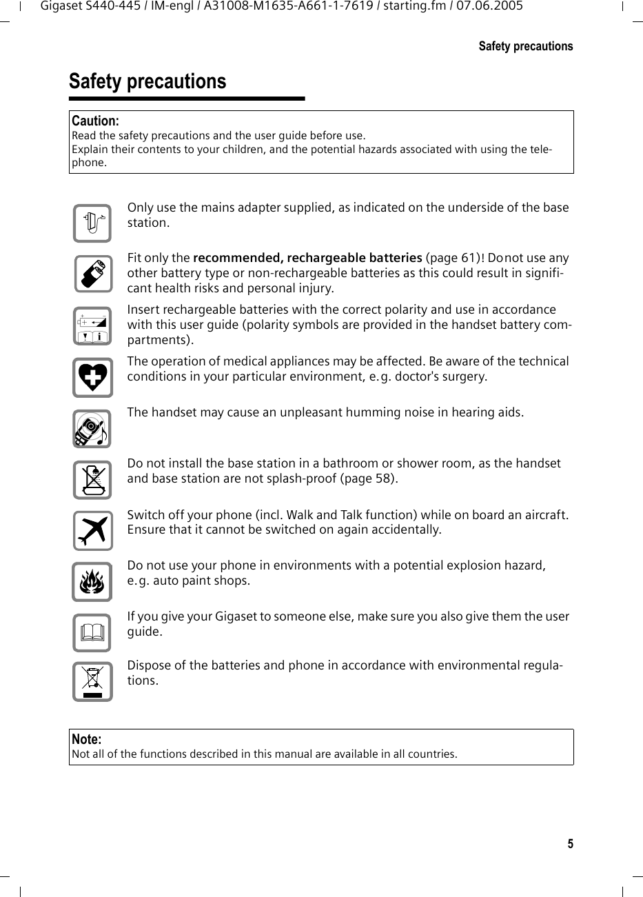 5Safety precautionsGigaset S440-445 / IM-engl / A31008-M1635-A661-1-7619 / starting.fm / 07.06.2005Safety precautionsCaution:Read the safety precautions and the user guide before use.Explain their contents to your children, and the potential hazards associated with using the tele-phone.Only use the mains adapter supplied, as indicated on the underside of the base station.Fit only the recommended, rechargeable batteries (page 61)! Donot use any other battery type or non-rechargeable batteries as this could result in signifi-cant health risks and personal injury.Insert rechargeable batteries with the correct polarity and use in accordance with this user guide (polarity symbols are provided in the handset battery com-partments).The operation of medical appliances may be affected. Be aware of the technical conditions in your particular environment, e.g. doctor&apos;s surgery.The handset may cause an unpleasant humming noise in hearing aids.Do not install the base station in a bathroom or shower room, as the handset and base station are not splash-proof (page 58).Switch off your phone (incl. Walk and Talk function) while on board an aircraft. Ensure that it cannot be switched on again accidentally.Do not use your phone in environments with a potential explosion hazard, e.g. auto paint shops.If you give your Gigaset to someone else, make sure you also give them the user guide.Dispose of the batteries and phone in accordance with environmental regula-tions.$‹ŒƒNote:Not all of the functions described in this manual are available in all countries.
