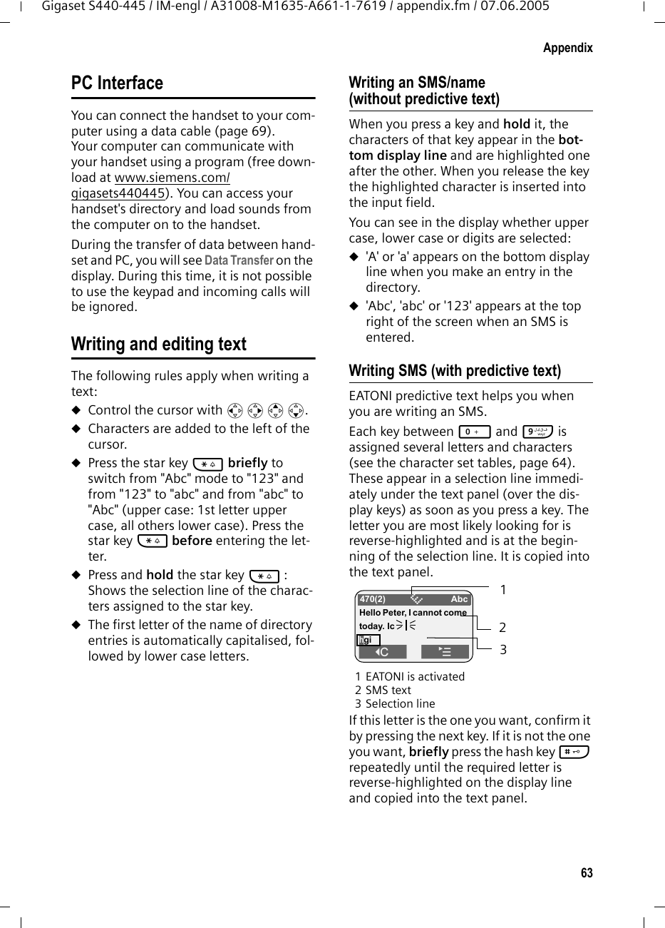 63AppendixGigaset S440-445 / IM-engl / A31008-M1635-A661-1-7619 / appendix.fm / 07.06.2005PC InterfaceYou can connect the handset to your com-puter using a data cable (page 69). Your computer can communicate with your handset using a program (free down-load at www.siemens.com/gigasets440445). You can access your handset&apos;s directory and load sounds from the computer on to the handset.During the transfer of data between hand-set and PC, you will see Data Transfer on the display. During this time, it is not possible to use the keypad and incoming calls will be ignored.Writing and editing textThe following rules apply when writing a text:uControl the cursor with u v t s.uCharacters are added to the left of the cursor.uPress the star key * briefly to switch from &quot;Abc&quot; mode to &quot;123&quot; and from &quot;123&quot; to &quot;abc&quot; and from &quot;abc&quot; to &quot;Abc&quot; (upper case: 1st letter upper case, all others lower case). Press the star key * before entering the let-ter. uPress and hold the star key * : Shows the selection line of the charac-ters assigned to the star key.uThe first letter of the name of directory entries is automatically capitalised, fol-lowed by lower case letters.Writing an SMS/name (without predictive text)When you press a key and hold it, the characters of that key appear in the bot-tom display line and are highlighted one after the other. When you release the key the highlighted character is inserted into the input field. You can see in the display whether upper case, lower case or digits are selected:u&apos;A&apos; or &apos;a&apos; appears on the bottom display line when you make an entry in the directory.u&apos;Abc&apos;, &apos;abc&apos; or &apos;123&apos; appears at the top right of the screen when an SMS is entered. Writing SMS (with predictive text)EATONI predictive text helps you when you are writing an SMS. Each key between Q and O is assigned several letters and characters (see the character set tables, page 64). These appear in a selection line immedi-ately under the text panel (over the dis-play keys) as soon as you press a key. The letter you are most likely looking for is reverse-highlighted and is at the begin-ning of the selection line. It is copied into the text panel. 1 EATONI is activated2SMS text3Selection lineIf this letter is the one you want, confirm it by pressing the next key. If it is not the one you want, briefly press the hash key # repeatedly until the required letter is reverse-highlighted on the display line and copied into the text panel. 470(2) ÇAbcHello Peter, I cannot come today. IchgiW¨ 123