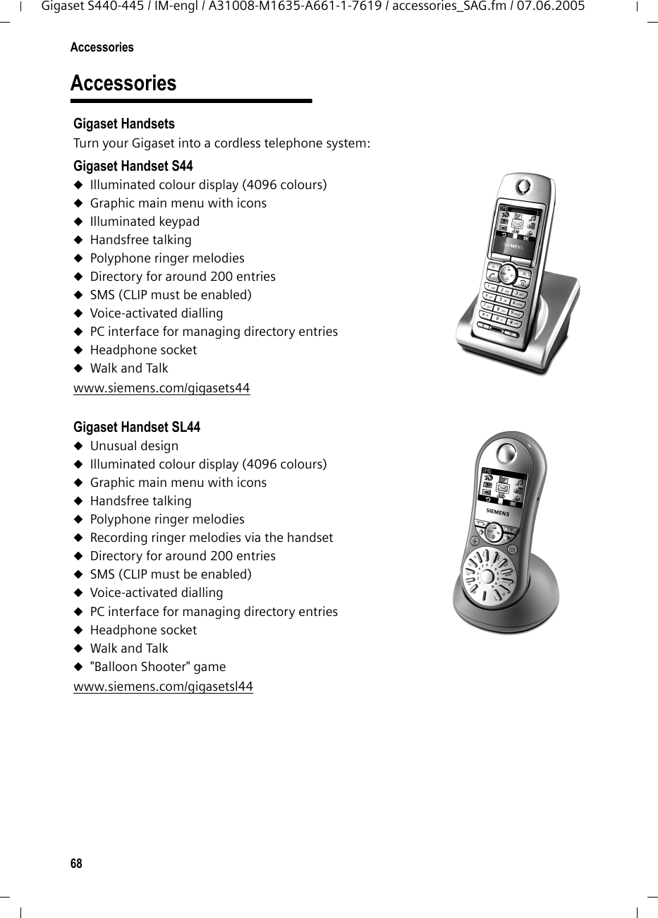 68AccessoriesGigaset S440-445 / IM-engl / A31008-M1635-A661-1-7619 / accessories_SAG.fm / 07.06.2005AccessoriesGigaset HandsetsTurn your Gigaset into a cordless telephone system:Gigaset Handset S44uIlluminated colour display (4096 colours)uGraphic main menu with iconsuIlluminated keypaduHandsfree talkinguPolyphone ringer melodiesuDirectory for around 200 entriesuSMS (CLIP must be enabled)uVoice-activated diallinguPC interface for managing directory entriesuHeadphone socketuWalk and Talkwww.siemens.com/gigasets44 Gigaset Handset SL44uUnusual designuIlluminated colour display (4096 colours)uGraphic main menu with iconsuHandsfree talkinguPolyphone ringer melodiesuRecording ringer melodies via the handsetuDirectory for around 200 entriesuSMS (CLIP must be enabled)uVoice-activated diallinguPC interface for managing directory entriesuHeadphone socketuWalk and Talku&quot;Balloon Shooter&quot; gamewww.siemens.com/gigasetsl44 