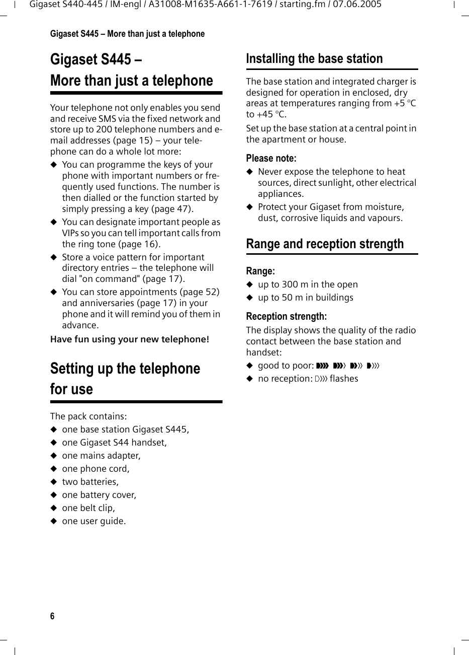 6Gigaset S445 – More than just a telephoneGigaset S440-445 / IM-engl / A31008-M1635-A661-1-7619 / starting.fm / 07.06.2005Gigaset S445 – More than just a telephoneYour telephone not only enables you send and receive SMS via the fixed network and store up to 200 telephone numbers and e-mail addresses (page 15) – your tele-phone can do a whole lot more: uYou can programme the keys of your phone with important numbers or fre-quently used functions. The number is then dialled or the function started by simply pressing a key (page 47). uYou can designate important people as VIPs so you can tell important calls from the ring tone (page 16). uStore a voice pattern for important directory entries – the telephone will dial &quot;on command&quot; (page 17).uYou can store appointments (page 52) and anniversaries (page 17) in your phone and it will remind you of them in advance.Have fun using your new telephone! Setting up the telephone for useThe pack contains:uone base station Gigaset S445,uone Gigaset S44 handset,uone mains adapter,uone phone cord,utwo batteries,uone battery cover,uone belt clip,uone user guide.Installing the base stationThe base station and integrated charger is designed for operation in enclosed, dry areas at temperatures ranging from +5 °C to +45 °C. Set up the base station at a central point in the apartment or house.Please note: uNever expose the telephone to heat sources, direct sunlight, other electrical appliances.uProtect your Gigaset from moisture, dust, corrosive liquids and vapours.Range and reception strengthRange: uup to 300 m in the openuup to 50 m in buildingsReception strength:The display shows the quality of the radio contact between the base station and handset:ugood to poor: ÐiÑÒ uno reception: | flashes