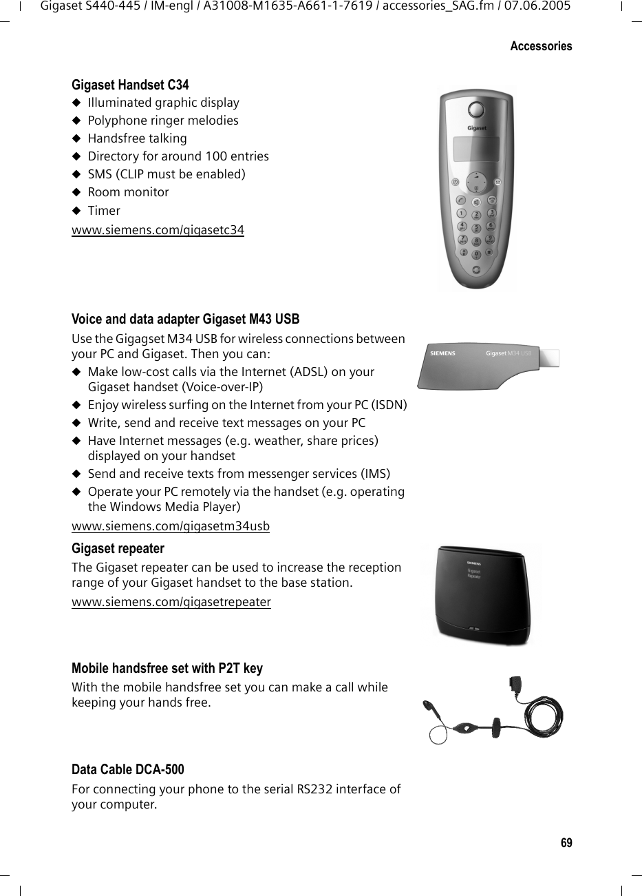 69AccessoriesGigaset S440-445 / IM-engl / A31008-M1635-A661-1-7619 / accessories_SAG.fm / 07.06.2005Gigaset Handset C34 uIlluminated graphic displayuPolyphone ringer melodiesuHandsfree talkinguDirectory for around 100 entriesuSMS (CLIP must be enabled)uRoom monitoruTimerwww.siemens.com/gigasetc34 Voice and data adapter Gigaset M43 USBUse the Gigagset M34 USB for wireless connections between your PC and Gigaset. Then you can:uMake low-cost calls via the Internet (ADSL) on your Gigaset handset (Voice-over-IP)uEnjoy wireless surfing on the Internet from your PC (ISDN)uWrite, send and receive text messages on your PCuHave Internet messages (e.g. weather, share prices) displayed on your handsetuSend and receive texts from messenger services (IMS)uOperate your PC remotely via the handset (e.g. operating the Windows Media Player) www.siemens.com/gigasetm34usb Gigaset repeaterThe Gigaset repeater can be used to increase the reception range of your Gigaset handset to the base station.www.siemens.com/gigasetrepeater Mobile handsfree set with P2T keyWith the mobile handsfree set you can make a call while keeping your hands free.Data Cable DCA-500For connecting your phone to the serial RS232 interface of your computer. 