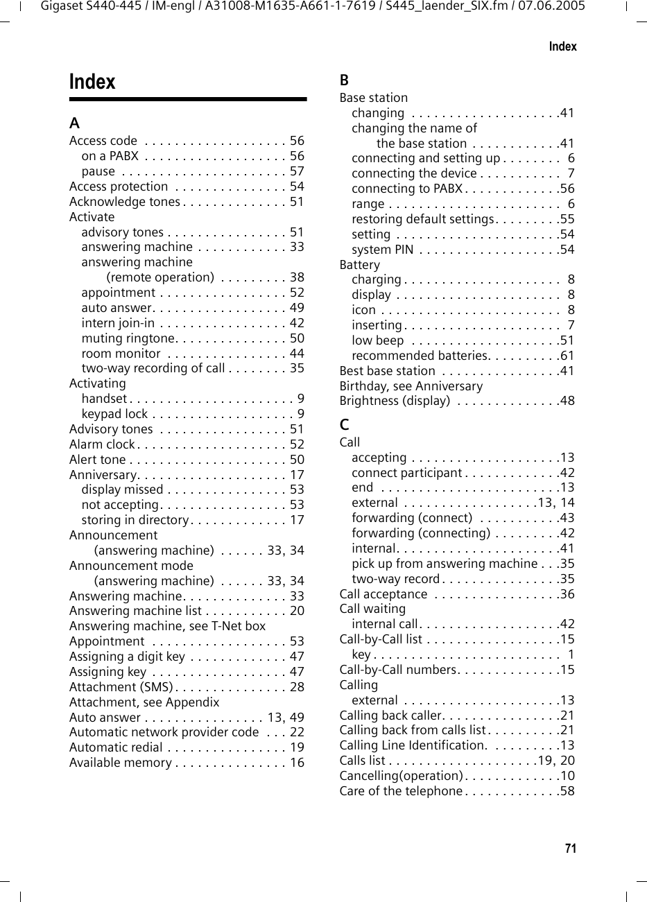 71IndexGigaset S440-445 / IM-engl / A31008-M1635-A661-1-7619 / S445_laender_SIX.fm / 07.06.2005IndexAAccess code  . . . . . . . . . . . . . . . . . . . 56on a PABX  . . . . . . . . . . . . . . . . . . . 56pause  . . . . . . . . . . . . . . . . . . . . . . 57Access protection  . . . . . . . . . . . . . . . 54Acknowledge tones . . . . . . . . . . . . . . 51Activateadvisory tones . . . . . . . . . . . . . . . . 51answering machine . . . . . . . . . . . . 33answering machine (remote operation)  . . . . . . . . . 38appointment . . . . . . . . . . . . . . . . . 52auto answer. . . . . . . . . . . . . . . . . . 49intern join-in . . . . . . . . . . . . . . . . . 42muting ringtone. . . . . . . . . . . . . . . 50room monitor  . . . . . . . . . . . . . . . . 44two-way recording of call . . . . . . . . 35Activatinghandset . . . . . . . . . . . . . . . . . . . . . . 9keypad lock . . . . . . . . . . . . . . . . . . . 9Advisory tones  . . . . . . . . . . . . . . . . . 51Alarm clock . . . . . . . . . . . . . . . . . . . . 52Alert tone . . . . . . . . . . . . . . . . . . . . . 50Anniversary. . . . . . . . . . . . . . . . . . . . 17display missed . . . . . . . . . . . . . . . . 53not accepting. . . . . . . . . . . . . . . . . 53storing in directory. . . . . . . . . . . . . 17Announcement (answering machine)  . . . . . . 33, 34Announcement mode (answering machine)  . . . . . . 33, 34Answering machine. . . . . . . . . . . . . . 33Answering machine list . . . . . . . . . . . 20Answering machine, see T-Net boxAppointment  . . . . . . . . . . . . . . . . . . 53Assigning a digit key . . . . . . . . . . . . . 47Assigning key  . . . . . . . . . . . . . . . . . . 47Attachment (SMS) . . . . . . . . . . . . . . . 28Attachment, see AppendixAuto answer . . . . . . . . . . . . . . . . 13, 49Automatic network provider code  . . . 22Automatic redial . . . . . . . . . . . . . . . . 19Available memory . . . . . . . . . . . . . . . 16BBase stationchanging  . . . . . . . . . . . . . . . . . . . .41changing the name of the base station . . . . . . . . . . . .41connecting and setting up . . . . . . . .  6connecting the device . . . . . . . . . . .  7connecting to PABX . . . . . . . . . . . . .56range . . . . . . . . . . . . . . . . . . . . . . .  6restoring default settings. . . . . . . . .55setting . . . . . . . . . . . . . . . . . . . . . .54system PIN . . . . . . . . . . . . . . . . . . .54Batterycharging . . . . . . . . . . . . . . . . . . . . .  8display . . . . . . . . . . . . . . . . . . . . . .  8icon . . . . . . . . . . . . . . . . . . . . . . . .  8inserting. . . . . . . . . . . . . . . . . . . . .  7low beep  . . . . . . . . . . . . . . . . . . . .51recommended batteries. . . . . . . . . .61Best base station  . . . . . . . . . . . . . . . .41Birthday, see AnniversaryBrightness (display)  . . . . . . . . . . . . . .48CCallaccepting . . . . . . . . . . . . . . . . . . . .13connect participant . . . . . . . . . . . . .42end  . . . . . . . . . . . . . . . . . . . . . . . .13external  . . . . . . . . . . . . . . . . . .13, 14forwarding (connect)  . . . . . . . . . . .43forwarding (connecting) . . . . . . . . .42internal. . . . . . . . . . . . . . . . . . . . . .41pick up from answering machine . . .35two-way record . . . . . . . . . . . . . . . .35Call acceptance  . . . . . . . . . . . . . . . . .36Call waitinginternal call. . . . . . . . . . . . . . . . . . .42Call-by-Call list . . . . . . . . . . . . . . . . . .15key . . . . . . . . . . . . . . . . . . . . . . . . .  1Call-by-Call numbers. . . . . . . . . . . . . .15Callingexternal  . . . . . . . . . . . . . . . . . . . . .13Calling back caller. . . . . . . . . . . . . . . .21Calling back from calls list . . . . . . . . . .21Calling Line Identification.  . . . . . . . . .13Calls list . . . . . . . . . . . . . . . . . . . .19, 20Cancelling(operation). . . . . . . . . . . . .10Care of the telephone . . . . . . . . . . . . .58