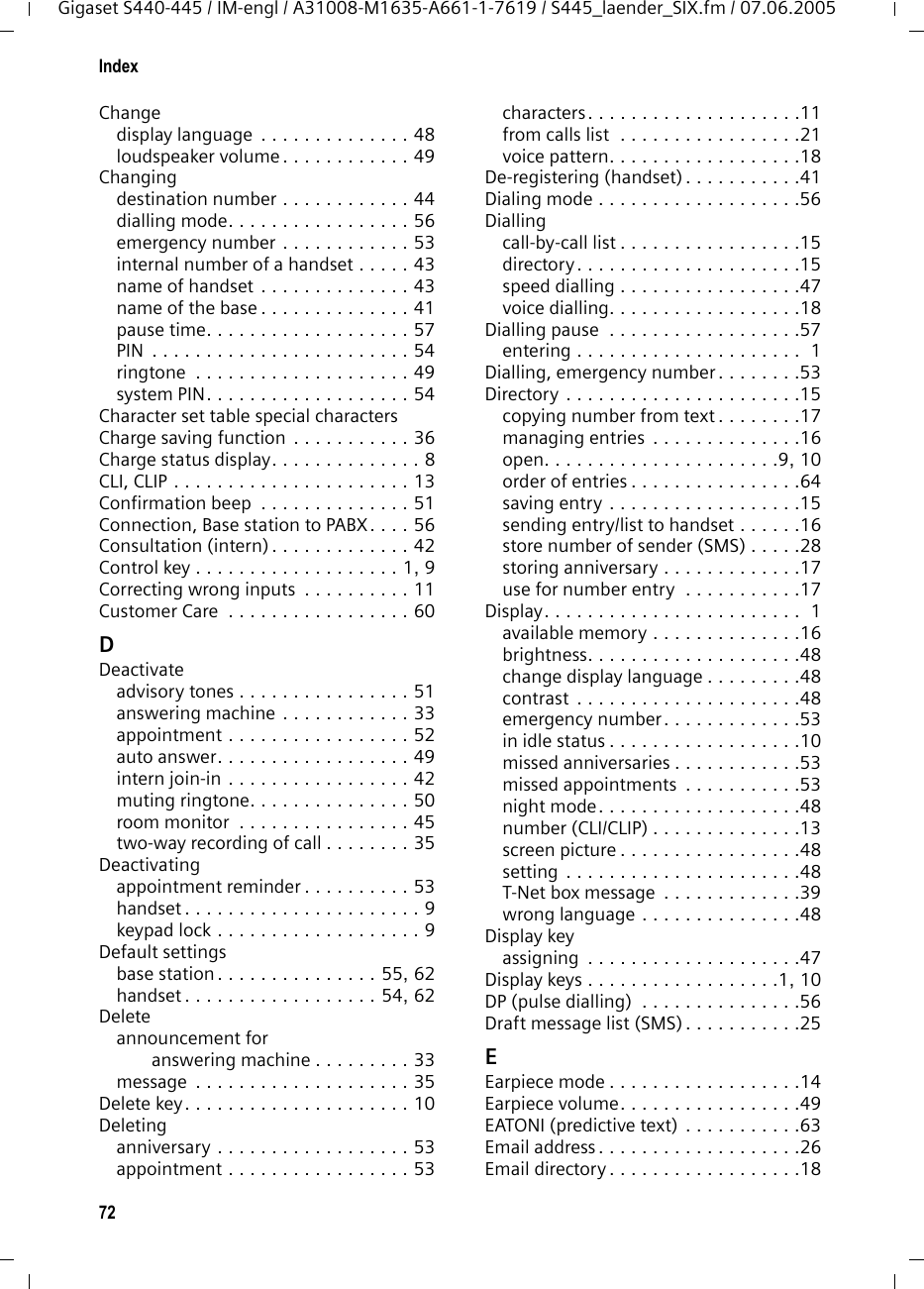 72IndexGigaset S440-445 / IM-engl / A31008-M1635-A661-1-7619 / S445_laender_SIX.fm / 07.06.2005Changedisplay language  . . . . . . . . . . . . . . 48loudspeaker volume . . . . . . . . . . . . 49Changingdestination number . . . . . . . . . . . . 44dialling mode. . . . . . . . . . . . . . . . . 56emergency number . . . . . . . . . . . . 53internal number of a handset . . . . . 43name of handset . . . . . . . . . . . . . . 43name of the base . . . . . . . . . . . . . . 41pause time. . . . . . . . . . . . . . . . . . . 57PIN  . . . . . . . . . . . . . . . . . . . . . . . . 54ringtone  . . . . . . . . . . . . . . . . . . . . 49system PIN. . . . . . . . . . . . . . . . . . . 54Character set table special charactersCharge saving function . . . . . . . . . . . 36Charge status display. . . . . . . . . . . . . . 8CLI, CLIP . . . . . . . . . . . . . . . . . . . . . . 13Confirmation beep  . . . . . . . . . . . . . . 51Connection, Base station to PABX. . . . 56Consultation (intern) . . . . . . . . . . . . . 42Control key . . . . . . . . . . . . . . . . . . . 1, 9Correcting wrong inputs  . . . . . . . . . . 11Customer Care  . . . . . . . . . . . . . . . . . 60DDeactivateadvisory tones . . . . . . . . . . . . . . . . 51answering machine . . . . . . . . . . . . 33appointment . . . . . . . . . . . . . . . . . 52auto answer. . . . . . . . . . . . . . . . . . 49intern join-in . . . . . . . . . . . . . . . . . 42muting ringtone. . . . . . . . . . . . . . . 50room monitor  . . . . . . . . . . . . . . . . 45two-way recording of call . . . . . . . . 35Deactivatingappointment reminder . . . . . . . . . . 53handset . . . . . . . . . . . . . . . . . . . . . . 9keypad lock . . . . . . . . . . . . . . . . . . . 9Default settingsbase station . . . . . . . . . . . . . . . 55, 62handset . . . . . . . . . . . . . . . . . . 54, 62Deleteannouncement for answering machine . . . . . . . . . 33message  . . . . . . . . . . . . . . . . . . . . 35Delete key. . . . . . . . . . . . . . . . . . . . . 10Deletinganniversary . . . . . . . . . . . . . . . . . . 53appointment . . . . . . . . . . . . . . . . . 53characters. . . . . . . . . . . . . . . . . . . .11from calls list  . . . . . . . . . . . . . . . . .21voice pattern. . . . . . . . . . . . . . . . . .18De-registering (handset) . . . . . . . . . . .41Dialing mode . . . . . . . . . . . . . . . . . . .56Diallingcall-by-call list . . . . . . . . . . . . . . . . .15directory . . . . . . . . . . . . . . . . . . . . .15speed dialling . . . . . . . . . . . . . . . . .47voice dialling. . . . . . . . . . . . . . . . . .18Dialling pause  . . . . . . . . . . . . . . . . . .57entering . . . . . . . . . . . . . . . . . . . . .  1Dialling, emergency number. . . . . . . .53Directory . . . . . . . . . . . . . . . . . . . . . .15copying number from text . . . . . . . .17managing entries  . . . . . . . . . . . . . .16open. . . . . . . . . . . . . . . . . . . . . .9, 10order of entries . . . . . . . . . . . . . . . .64saving entry . . . . . . . . . . . . . . . . . .15sending entry/list to handset . . . . . .16store number of sender (SMS) . . . . .28storing anniversary . . . . . . . . . . . . .17use for number entry  . . . . . . . . . . .17Display. . . . . . . . . . . . . . . . . . . . . . . .  1available memory . . . . . . . . . . . . . .16brightness. . . . . . . . . . . . . . . . . . . .48change display language . . . . . . . . .48contrast . . . . . . . . . . . . . . . . . . . . .48emergency number. . . . . . . . . . . . .53in idle status . . . . . . . . . . . . . . . . . .10missed anniversaries . . . . . . . . . . . .53missed appointments  . . . . . . . . . . .53night mode. . . . . . . . . . . . . . . . . . .48number (CLI/CLIP) . . . . . . . . . . . . . .13screen picture . . . . . . . . . . . . . . . . .48setting . . . . . . . . . . . . . . . . . . . . . .48T-Net box message  . . . . . . . . . . . . .39wrong language . . . . . . . . . . . . . . .48Display keyassigning  . . . . . . . . . . . . . . . . . . . .47Display keys . . . . . . . . . . . . . . . . . .1, 10DP (pulse dialling)  . . . . . . . . . . . . . . .56Draft message list (SMS) . . . . . . . . . . .25EEarpiece mode . . . . . . . . . . . . . . . . . .14Earpiece volume. . . . . . . . . . . . . . . . .49EATONI (predictive text) . . . . . . . . . . .63Email address . . . . . . . . . . . . . . . . . . .26Email directory . . . . . . . . . . . . . . . . . .18