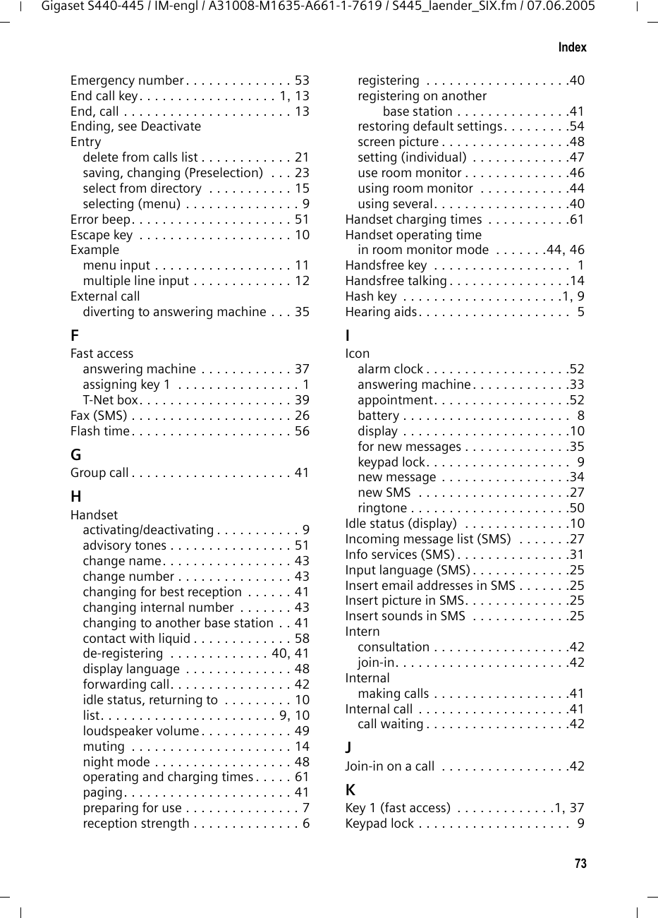 73IndexGigaset S440-445 / IM-engl / A31008-M1635-A661-1-7619 / S445_laender_SIX.fm / 07.06.2005Emergency number . . . . . . . . . . . . . . 53End call key. . . . . . . . . . . . . . . . . . 1, 13End, call . . . . . . . . . . . . . . . . . . . . . . 13Ending, see DeactivateEntrydelete from calls list . . . . . . . . . . . . 21saving, changing (Preselection)  . . . 23select from directory  . . . . . . . . . . . 15selecting (menu) . . . . . . . . . . . . . . . 9Error beep. . . . . . . . . . . . . . . . . . . . . 51Escape key  . . . . . . . . . . . . . . . . . . . . 10Examplemenu input . . . . . . . . . . . . . . . . . . 11multiple line input . . . . . . . . . . . . . 12External calldiverting to answering machine . . . 35FFast accessanswering machine . . . . . . . . . . . . 37assigning key 1  . . . . . . . . . . . . . . . . 1T-Net box. . . . . . . . . . . . . . . . . . . . 39Fax (SMS) . . . . . . . . . . . . . . . . . . . . . 26Flash time. . . . . . . . . . . . . . . . . . . . . 56GGroup call . . . . . . . . . . . . . . . . . . . . . 41HHandsetactivating/deactivating . . . . . . . . . . . 9advisory tones . . . . . . . . . . . . . . . . 51change name. . . . . . . . . . . . . . . . . 43change number . . . . . . . . . . . . . . . 43changing for best reception  . . . . . . 41changing internal number  . . . . . . . 43changing to another base station . . 41contact with liquid . . . . . . . . . . . . . 58de-registering  . . . . . . . . . . . . . 40, 41display language  . . . . . . . . . . . . . . 48forwarding call. . . . . . . . . . . . . . . . 42idle status, returning to  . . . . . . . . . 10list. . . . . . . . . . . . . . . . . . . . . . . 9, 10loudspeaker volume . . . . . . . . . . . . 49muting  . . . . . . . . . . . . . . . . . . . . . 14night mode . . . . . . . . . . . . . . . . . . 48operating and charging times . . . . . 61paging. . . . . . . . . . . . . . . . . . . . . . 41preparing for use . . . . . . . . . . . . . . . 7reception strength . . . . . . . . . . . . . . 6registering  . . . . . . . . . . . . . . . . . . .40registering on another base station . . . . . . . . . . . . . . .41restoring default settings. . . . . . . . .54screen picture . . . . . . . . . . . . . . . . .48setting (individual)  . . . . . . . . . . . . .47use room monitor . . . . . . . . . . . . . .46using room monitor  . . . . . . . . . . . .44using several. . . . . . . . . . . . . . . . . .40Handset charging times  . . . . . . . . . . .61Handset operating timein room monitor mode  . . . . . . .44, 46Handsfree key  . . . . . . . . . . . . . . . . . .  1Handsfree talking . . . . . . . . . . . . . . . .14Hash key  . . . . . . . . . . . . . . . . . . . . .1, 9Hearing aids. . . . . . . . . . . . . . . . . . . .  5IIconalarm clock . . . . . . . . . . . . . . . . . . .52answering machine. . . . . . . . . . . . .33appointment. . . . . . . . . . . . . . . . . .52battery . . . . . . . . . . . . . . . . . . . . . .  8display . . . . . . . . . . . . . . . . . . . . . .10for new messages . . . . . . . . . . . . . .35keypad lock. . . . . . . . . . . . . . . . . . .  9new message . . . . . . . . . . . . . . . . .34new SMS  . . . . . . . . . . . . . . . . . . . .27ringtone . . . . . . . . . . . . . . . . . . . . .50Idle status (display)  . . . . . . . . . . . . . .10Incoming message list (SMS)  . . . . . . .27Info services (SMS) . . . . . . . . . . . . . . .31Input language (SMS) . . . . . . . . . . . . .25Insert email addresses in SMS . . . . . . .25Insert picture in SMS. . . . . . . . . . . . . .25Insert sounds in SMS  . . . . . . . . . . . . .25Internconsultation . . . . . . . . . . . . . . . . . .42join-in. . . . . . . . . . . . . . . . . . . . . . .42Internalmaking calls . . . . . . . . . . . . . . . . . .41Internal call . . . . . . . . . . . . . . . . . . . .41call waiting . . . . . . . . . . . . . . . . . . .42JJoin-in on a call  . . . . . . . . . . . . . . . . .42KKey 1 (fast access)  . . . . . . . . . . . . .1, 37Keypad lock . . . . . . . . . . . . . . . . . . . .  9