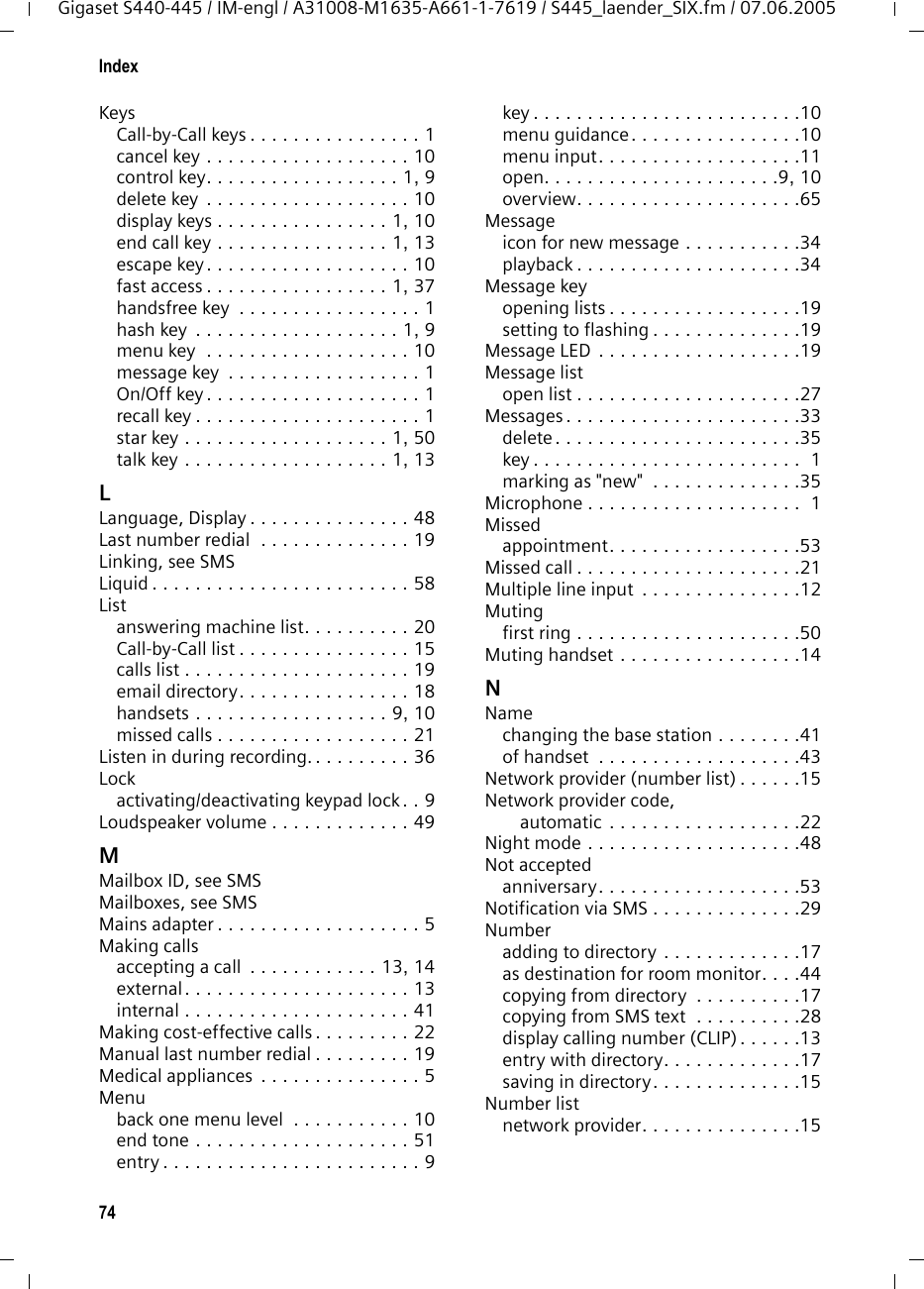 74IndexGigaset S440-445 / IM-engl / A31008-M1635-A661-1-7619 / S445_laender_SIX.fm / 07.06.2005KeysCall-by-Call keys . . . . . . . . . . . . . . . . 1cancel key . . . . . . . . . . . . . . . . . . . 10control key. . . . . . . . . . . . . . . . . . 1, 9delete key  . . . . . . . . . . . . . . . . . . . 10display keys . . . . . . . . . . . . . . . . 1, 10end call key . . . . . . . . . . . . . . . . 1, 13escape key. . . . . . . . . . . . . . . . . . . 10fast access . . . . . . . . . . . . . . . . . 1, 37handsfree key  . . . . . . . . . . . . . . . . . 1hash key  . . . . . . . . . . . . . . . . . . . 1, 9menu key  . . . . . . . . . . . . . . . . . . . 10message key  . . . . . . . . . . . . . . . . . . 1On/Off key . . . . . . . . . . . . . . . . . . . . 1recall key . . . . . . . . . . . . . . . . . . . . . 1star key . . . . . . . . . . . . . . . . . . . 1, 50talk key . . . . . . . . . . . . . . . . . . . 1, 13LLanguage, Display . . . . . . . . . . . . . . . 48Last number redial  . . . . . . . . . . . . . . 19Linking, see SMSLiquid . . . . . . . . . . . . . . . . . . . . . . . . 58Listanswering machine list. . . . . . . . . . 20Call-by-Call list . . . . . . . . . . . . . . . . 15calls list . . . . . . . . . . . . . . . . . . . . . 19email directory. . . . . . . . . . . . . . . . 18handsets . . . . . . . . . . . . . . . . . . 9, 10missed calls . . . . . . . . . . . . . . . . . . 21Listen in during recording. . . . . . . . . . 36Lockactivating/deactivating keypad lock. . 9Loudspeaker volume . . . . . . . . . . . . . 49MMailbox ID, see SMSMailboxes, see SMSMains adapter . . . . . . . . . . . . . . . . . . . 5Making callsaccepting a call  . . . . . . . . . . . . 13, 14external . . . . . . . . . . . . . . . . . . . . . 13internal . . . . . . . . . . . . . . . . . . . . . 41Making cost-effective calls . . . . . . . . . 22Manual last number redial . . . . . . . . . 19Medical appliances  . . . . . . . . . . . . . . . 5Menuback one menu level  . . . . . . . . . . . 10end tone . . . . . . . . . . . . . . . . . . . . 51entry . . . . . . . . . . . . . . . . . . . . . . . . 9key . . . . . . . . . . . . . . . . . . . . . . . . .10menu guidance. . . . . . . . . . . . . . . .10menu input. . . . . . . . . . . . . . . . . . .11open. . . . . . . . . . . . . . . . . . . . . .9, 10overview. . . . . . . . . . . . . . . . . . . . .65Messageicon for new message . . . . . . . . . . .34playback . . . . . . . . . . . . . . . . . . . . .34Message keyopening lists . . . . . . . . . . . . . . . . . .19setting to flashing . . . . . . . . . . . . . .19Message LED . . . . . . . . . . . . . . . . . . .19Message listopen list . . . . . . . . . . . . . . . . . . . . .27Messages . . . . . . . . . . . . . . . . . . . . . .33delete. . . . . . . . . . . . . . . . . . . . . . .35key . . . . . . . . . . . . . . . . . . . . . . . . .  1marking as &quot;new&quot;  . . . . . . . . . . . . . .35Microphone . . . . . . . . . . . . . . . . . . . .  1Missedappointment. . . . . . . . . . . . . . . . . .53Missed call . . . . . . . . . . . . . . . . . . . . .21Multiple line input  . . . . . . . . . . . . . . .12Mutingfirst ring . . . . . . . . . . . . . . . . . . . . .50Muting handset . . . . . . . . . . . . . . . . .14NNamechanging the base station . . . . . . . .41of handset  . . . . . . . . . . . . . . . . . . .43Network provider (number list) . . . . . .15Network provider code, automatic . . . . . . . . . . . . . . . . . .22Night mode . . . . . . . . . . . . . . . . . . . .48Not acceptedanniversary. . . . . . . . . . . . . . . . . . .53Notification via SMS . . . . . . . . . . . . . .29Numberadding to directory . . . . . . . . . . . . .17as destination for room monitor. . . .44copying from directory  . . . . . . . . . .17copying from SMS text  . . . . . . . . . .28display calling number (CLIP) . . . . . .13entry with directory. . . . . . . . . . . . .17saving in directory. . . . . . . . . . . . . .15Number listnetwork provider. . . . . . . . . . . . . . .15