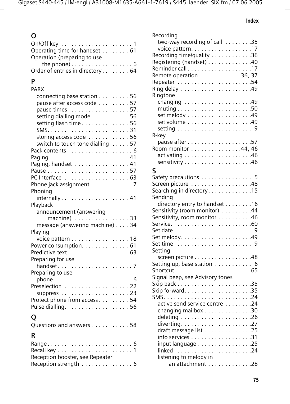 75IndexGigaset S440-445 / IM-engl / A31008-M1635-A661-1-7619 / S445_laender_SIX.fm / 07.06.2005OOn/Off key  . . . . . . . . . . . . . . . . . . . . . 1Operating time for handset . . . . . . . . 61Operation (preparing to use the phone) . . . . . . . . . . . . . . . . . . 6Order of entries in directory . . . . . . . . 64PPABXconnecting base station . . . . . . . . . 56pause after access code . . . . . . . . . 57pause times . . . . . . . . . . . . . . . . . . 57setting dialling mode . . . . . . . . . . . 56setting flash time . . . . . . . . . . . . . . 56SMS. . . . . . . . . . . . . . . . . . . . . . . . 31storing access code  . . . . . . . . . . . . 56switch to touch tone dialling. . . . . . 57Pack contents . . . . . . . . . . . . . . . . . . . 6Paging  . . . . . . . . . . . . . . . . . . . . . . . 41Paging, handset  . . . . . . . . . . . . . . . . 41Pause . . . . . . . . . . . . . . . . . . . . . . . . 57PC Interface  . . . . . . . . . . . . . . . . . . . 63Phone jack assignment  . . . . . . . . . . . . 7Phoninginternally . . . . . . . . . . . . . . . . . . . . 41Playbackannouncement (answering machine)  . . . . . . . . . . . . . . . . 33message (answering machine) . . . . 34Playingvoice pattern . . . . . . . . . . . . . . . . . 18Power consumption. . . . . . . . . . . . . . 61Predictive text . . . . . . . . . . . . . . . . . . 63Preparing for usehandset . . . . . . . . . . . . . . . . . . . . . . 7Preparing to usephone . . . . . . . . . . . . . . . . . . . . . . . 6Preselection  . . . . . . . . . . . . . . . . . . . 22suppress  . . . . . . . . . . . . . . . . . . . . 23Protect phone from access . . . . . . . . . 54Pulse dialling. . . . . . . . . . . . . . . . . . . 56QQuestions and answers . . . . . . . . . . . 58RRange . . . . . . . . . . . . . . . . . . . . . . . . . 6Recall key . . . . . . . . . . . . . . . . . . . . . . 1Reception booster, see RepeaterReception strength  . . . . . . . . . . . . . . . 6Recordingtwo-way recording of call  . . . . . . . .35voice pattern. . . . . . . . . . . . . . . . . .17Recording time/quality . . . . . . . . . . . .36Registering (handset) . . . . . . . . . . . . .40Reminder call . . . . . . . . . . . . . . . . . . .17Remote operation. . . . . . . . . . . . .36, 37Repeater  . . . . . . . . . . . . . . . . . . . . . .54Ring delay  . . . . . . . . . . . . . . . . . . . . .49Ringtonechanging  . . . . . . . . . . . . . . . . . . . .49muting . . . . . . . . . . . . . . . . . . . . . .50set melody . . . . . . . . . . . . . . . . . . .49set volume . . . . . . . . . . . . . . . . . . .49setting . . . . . . . . . . . . . . . . . . . . . .  9R-keypause after . . . . . . . . . . . . . . . . . . .57Room monitor . . . . . . . . . . . . . . .44, 46activating . . . . . . . . . . . . . . . . . . . .46sensitivity . . . . . . . . . . . . . . . . . . . .46SSafety precautions . . . . . . . . . . . . . . .  5Screen picture  . . . . . . . . . . . . . . . . . .48Searching in directory. . . . . . . . . . . . .15Sendingdirectory entry to handset . . . . . . . .16Sensitivity (room monitor)  . . . . . . . . .44Sensitivity, room monitor . . . . . . . . . .46Service. . . . . . . . . . . . . . . . . . . . . . . .60Set date . . . . . . . . . . . . . . . . . . . . . . .  9Set melody. . . . . . . . . . . . . . . . . . . . .49Set time . . . . . . . . . . . . . . . . . . . . . . .  9Settingscreen picture . . . . . . . . . . . . . . . . .48Setting up, base station  . . . . . . . . . . .  6Shortcut. . . . . . . . . . . . . . . . . . . . . . .65Signal beep, see Advisory tonesSkip back . . . . . . . . . . . . . . . . . . . . . .35Skip forward. . . . . . . . . . . . . . . . . . . .35SMS. . . . . . . . . . . . . . . . . . . . . . . . . .24active send service centre . . . . . . . .24changing mailbox . . . . . . . . . . . . . .30deleting  . . . . . . . . . . . . . . . . . . . . .26diverting. . . . . . . . . . . . . . . . . . . . .27draft message list . . . . . . . . . . . . . .25info services . . . . . . . . . . . . . . . . . .31input language . . . . . . . . . . . . . . . .25linked . . . . . . . . . . . . . . . . . . . . . . .24listening to melody in an attachment . . . . . . . . . . . . .28
