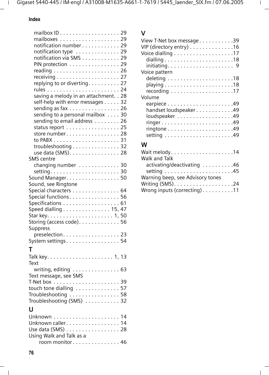 76IndexGigaset S440-445 / IM-engl / A31008-M1635-A661-1-7619 / S445_laender_SIX.fm / 07.06.2005mailbox ID . . . . . . . . . . . . . . . . . . . 29mailboxes  . . . . . . . . . . . . . . . . . . . 29notification number . . . . . . . . . . . . 29notification type  . . . . . . . . . . . . . . 29notification via SMS . . . . . . . . . . . . 29PIN protection  . . . . . . . . . . . . . . . . 29reading . . . . . . . . . . . . . . . . . . . . . 26receiving . . . . . . . . . . . . . . . . . . . . 27replying to or diverting. . . . . . . . . . 27rules . . . . . . . . . . . . . . . . . . . . . . . 24saving a melody in an attachment. . 28self-help with error messages . . . . . 32sending as fax . . . . . . . . . . . . . . . . 26sending to a personal mailbox  . . . . 30sending to email address  . . . . . . . . 26status report  . . . . . . . . . . . . . . . . . 25store number. . . . . . . . . . . . . . . . . 28to PABX . . . . . . . . . . . . . . . . . . . . . 31troubleshooting . . . . . . . . . . . . . . . 32use data (SMS). . . . . . . . . . . . . . . . 28SMS centrechanging number  . . . . . . . . . . . . . 30setting. . . . . . . . . . . . . . . . . . . . . . 30Sound Manager. . . . . . . . . . . . . . . . . 50Sound, see RingtoneSpecial characters . . . . . . . . . . . . . . . 64Special functions. . . . . . . . . . . . . . . . 56Specifications . . . . . . . . . . . . . . . . . . 61Speed dialling . . . . . . . . . . . . . . . 15, 47Star key. . . . . . . . . . . . . . . . . . . . . 1, 50Storing (access code). . . . . . . . . . . . . 56Suppresspreselection. . . . . . . . . . . . . . . . . . 23System settings. . . . . . . . . . . . . . . . . 54TTalk key. . . . . . . . . . . . . . . . . . . . . 1, 13Textwriting, editing  . . . . . . . . . . . . . . . 63Text message, see SMST-Net box  . . . . . . . . . . . . . . . . . . . . . 39touch tone dialling  . . . . . . . . . . . . . . 57Troubleshooting  . . . . . . . . . . . . . . . . 58Troubleshooting (SMS)  . . . . . . . . . . . 32UUnknown . . . . . . . . . . . . . . . . . . . . . 14Unknown caller. . . . . . . . . . . . . . . . . 14Use data (SMS) . . . . . . . . . . . . . . . . . 28Using Walk and Talk as a room monitor . . . . . . . . . . . . . . . 46VView T-Net box message . . . . . . . . . . .39VIP (directory entry) . . . . . . . . . . . . . .16Voice dialling . . . . . . . . . . . . . . . . . . .17dialling . . . . . . . . . . . . . . . . . . . . . .18initiating. . . . . . . . . . . . . . . . . . . . .  9Voice patterndeleting  . . . . . . . . . . . . . . . . . . . . .18playing . . . . . . . . . . . . . . . . . . . . . .18recording  . . . . . . . . . . . . . . . . . . . .17Volumeearpiece . . . . . . . . . . . . . . . . . . . . .49handset loudspeaker . . . . . . . . . . . .49loudspeaker  . . . . . . . . . . . . . . . . . .49ringer . . . . . . . . . . . . . . . . . . . . . . .49ringtone . . . . . . . . . . . . . . . . . . . . .49setting . . . . . . . . . . . . . . . . . . . . . .49WWait melody. . . . . . . . . . . . . . . . . . . .14Walk and Talkactivating/deactivating  . . . . . . . . . .46setting . . . . . . . . . . . . . . . . . . . . . .45Warning beep, see Advisory tonesWriting (SMS). . . . . . . . . . . . . . . . . . .24Wrong inputs (correcting) . . . . . . . . . .11