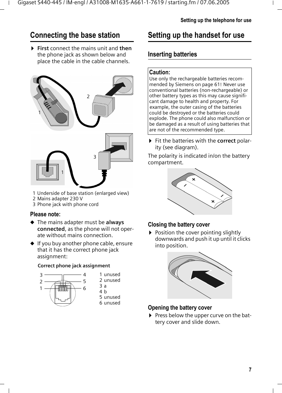 7Setting up the telephone for useGigaset S440-445 / IM-engl / A31008-M1635-A661-1-7619 / starting.fm / 07.06.2005Connecting the base station¤First connect the mains unit and then the phone jack as shown below and place the cable in the cable channels.1 Underside of base station (enlarged view)2 Mains adapter 230 V3 Phone jack with phone cordPlease note: uThe mains adapter must be always connected, as the phone will not oper-ate without mains connection.uIf you buy another phone cable, ensure that it has the correct phone jack assignment:Setting up the handset for useInserting batteries ¤Fit the batteries with the correct polar-ity (see diagram).The polarity is indicated in/on the battery compartment.Closing the battery cover ¤Position the cover pointing slightly downwards and push it up until it clicks into position.Opening the battery cover¤Press below the upper curve on the bat-tery cover and slide down.Correct phone jack assignment 1unused2unused3a4b5unused6unused1321113 214 5 6 Caution: Use only the rechargeable batteries recom-mended by Siemens on page 61! Never use conventional batteries (non-rechargeable) or other battery types as this may cause signifi-cant damage to health and property. For example, the outer casing of the batteries could be destroyed or the batteries could explode. The phone could also malfunction or be damaged as a result of using batteries that are not of the recommended type.
