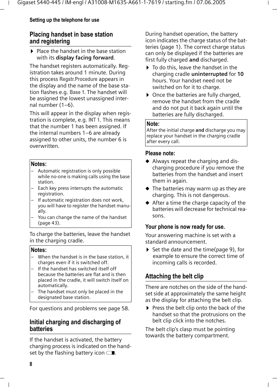 8Setting up the telephone for useGigaset S440-445 / IM-engl / A31008-M1635-A661-1-7619 / starting.fm / 07.06.2005Placing handset in base station and registering ¤Place the handset in the base station with its display facing forward. The handset registers automatically. Reg-istration takes around 1 minute. During this process Regstr.Procedure appears in the display and the name of the base sta-tion flashes e.g. Base 1. The handset will be assigned the lowest unassigned inter-nal number (1–6).This will appear in the display when regis-tration is complete, e.g. INT 1. This means that the number 1 has been assigned. If the internal numbers 1–6 are already assigned to other units, the number 6 is overwritten.To charge the batteries, leave the handset in the charging cradle. For questions and problems see page 58.Initial charging and discharging of batteriesIf the handset is activated, the battery charging process is indicated on the hand-set by the flashing battery icon e. During handset operation, the battery icon indicates the charge status of the bat-teries (page 1). The correct charge status can only be displayed if the batteries are first fully charged and discharged. ¤To do this, leave the handset in the charging cradle uninterrupted for 10 hours. Your handset need not be switched on for it to charge. ¤Once the batteries are fully charged, remove the handset from the cradle and do not put it back again until the batteries are fully discharged. Please note:uAlways repeat the charging and dis-charging procedure if you remove the batteries from the handset and insert them in again.uThe batteries may warm up as they are charging. This is not dangerous.uAfter a time the charge capacity of the batteries will decrease for technical rea-sons.Your phone is now ready for use. Your answering machine is set with a standard announcement.¤Set the date and the time(page 9), for example to ensure the correct time of incoming calls is recorded.Attaching the belt clipThere are notches on the side of the hand-set side at approximately the same height as the display for attaching the belt clip. ¤Press the belt clip onto the back of the handset so that the protrusions on the belt clip click into the notches.The belt clip&apos;s clasp must be pointing towards the battery compartment.Notes:– Automatic registration is only possible while no-one is making calls using the base station. – Each key press interrupts the automatic registration.– If automatic registration does not work, you will have to register the handset manu-ally.– You can change the name of the handset (page 43).Notes:– When the handset is in the base station, it charges even if it is switched off.– If the handset has switched itself off because the batteries are flat and is then placed in the cradle, it will switch itself on automatically.– The handset must only be placed in the designated base station.Note:After the initial charge and discharge you may replace your handset in the charging cradle after every call. 