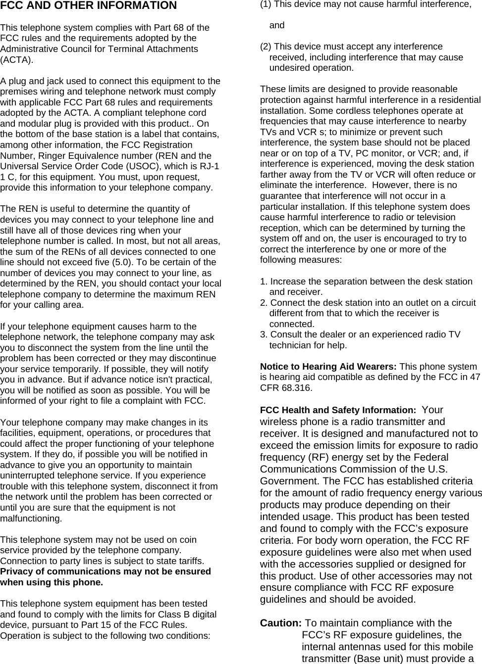 FCC AND OTHER INFORMATION  This telephone system complies with Part 68 of the FCC rules and the requirements adopted by the Administrative Council for Terminal Attachments (ACTA).  A plug and jack used to connect this equipment to the premises wiring and telephone network must comply with applicable FCC Part 68 rules and requirements adopted by the ACTA. A compliant telephone cord and modular plug is provided with this product.. On the bottom of the base station is a label that contains, among other information, the FCC Registration Number, Ringer Equivalence number (REN and the Universal Service Order Code (USOC), which is RJ-1 1 C, for this equipment. You must, upon request, provide this information to your telephone company.  The REN is useful to determine the quantity of devices you may connect to your telephone line and still have all of those devices ring when your telephone number is called. In most, but not all areas, the sum of the RENs of all devices connected to one line should not exceed five (5.0). To be certain of the number of devices you may connect to your line, as determined by the REN, you should contact your local telephone company to determine the maximum REN for your calling area.  If your telephone equipment causes harm to the telephone network, the telephone company may ask you to disconnect the system from the line until the problem has been corrected or they may discontinue your service temporarily. If possible, they will notify you in advance. But if advance notice isn&apos;t practical, you will be notified as soon as possible. You will be informed of your right to file a complaint with FCC.  Your telephone company may make changes in its facilities, equipment, operations, or procedures that could affect the proper functioning of your telephone system. If they do, if possible you will be notified in advance to give you an opportunity to maintain uninterrupted telephone service. If you experience trouble with this telephone system, disconnect it from the network until the problem has been corrected or until you are sure that the equipment is not malfunctioning.  This telephone system may not be used on coin service provided by the telephone company. Connection to party lines is subject to state tariffs. Privacy of communications may not be ensured when using this phone.  This telephone system equipment has been tested and found to comply with the limits for Class B digital device, pursuant to Part 15 of the FCC Rules. Operation is subject to the following two conditions:  (1) This device may not cause harmful interference,   and   (2) This device must accept any interference received, including interference that may cause undesired operation.   These limits are designed to provide reasonable protection against harmful interference in a residential installation. Some cordless telephones operate at frequencies that may cause interference to nearby TVs and VCR s; to minimize or prevent such interference, the system base should not be placed near or on top of a TV, PC monitor, or VCR; and, if interference is experienced, moving the desk station farther away from the TV or VCR will often reduce or eliminate the interference.  However, there is no guarantee that interference will not occur in a particular installation. If this telephone system does cause harmful interference to radio or television reception, which can be determined by turning the system off and on, the user is encouraged to try to correct the interference by one or more of the following measures:  1. Increase the separation between the desk station and receiver. 2. Connect the desk station into an outlet on a circuit different from that to which the receiver is connected. 3. Consult the dealer or an experienced radio TV technician for help.  Notice to Hearing Aid Wearers: This phone system is hearing aid compatible as defined by the FCC in 47 CFR 68.316.  FCC Health and Safety Information:  Your wireless phone is a radio transmitter and receiver. It is designed and manufactured not to exceed the emission limits for exposure to radio frequency (RF) energy set by the Federal Communications Commission of the U.S. Government. The FCC has established criteria for the amount of radio frequency energy various products may produce depending on their intended usage. This product has been tested and found to comply with the FCC’s exposure criteria. For body worn operation, the FCC RF exposure guidelines were also met when used with the accessories supplied or designed for this product. Use of other accessories may not ensure compliance with FCC RF exposure guidelines and should be avoided.  Caution: To maintain compliance with the FCC’s RF exposure guidelines, the internal antennas used for this mobile transmitter (Base unit) must provide a 