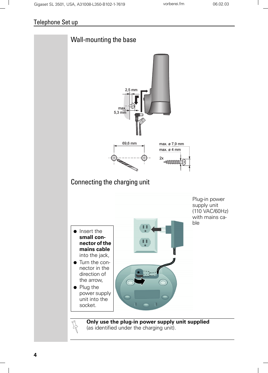 4Telephone Set upGigaset SL 3501, USA, A31008-L350-B102-1-7619  vorberei.fm 06.02.03Wall-mounting the baseConnecting the charging unitOnly use the plug-in power supply unit supplied (as identified under the charging unit).max. ø 7,9 mmmax. ø 4 mm2x69,6 mm2,5 mmmax.5,3 mmPlug-in power supply unit (110 VAC/60Hz) with mains ca-ble●Insert the small con-nector of the mains cable into the jack,●Turn the con-nector in the direction of the arrow,●Plug the power supply unit into the socket.