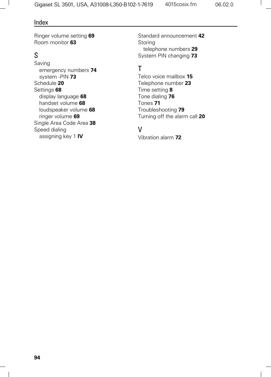 94IndexGigaset SL 3501, USA, A31008-L350-B102-1-7619  4015cosix.fm 06.02.0Ringer volume setting 69Room monitor 63SSavingemergency numbers 74system -PIN 73Schedule 20Settings 68display language 68handset volume 68loudspeaker volume 68ringer volume 69Single Area Code Area 38Speed dialingassigning key 1 IVStandard announcement 42Storingtelephone numbers 29System PIN changing 73TTelco voice mailbox 15Telephone number 23Time setting 8Tone dialing 76Tones 71Troubleshooting 79Turning off the alarm call 20VVibration alarm 72