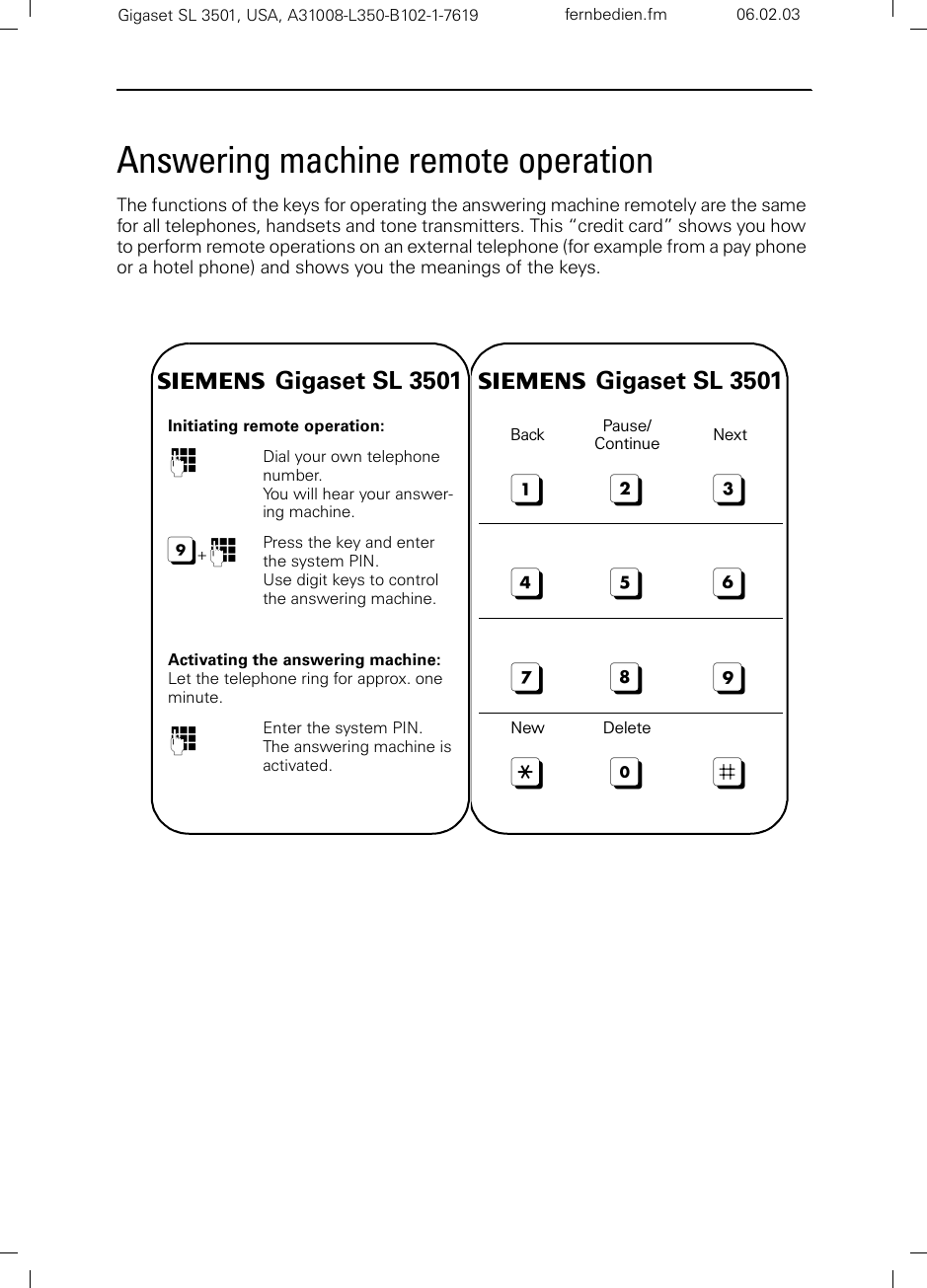 Gigaset SL 3501, USA, A31008-L350-B102-1-7619  fernbedien.fm 06.02.03Answering machine remote operationThe functions of the keys for operating the answering machine remotely are the same for all telephones, handsets and tone transmitters. This “credit card” shows you how to perform remote operations on an external telephone (for example from a pay phone or a hotel phone) and shows you the meanings of the keys.s Gigaset SL 3501Initiating remote operation:oDial your own telephone number.You will hear your answer-ing machine.9+oPress the key and enter the system PIN.Use digit keys to control the answering machine.Activating the answering machine:Let the telephone ring for approx. one minute.oEnter the system PIN. The answering machine is activated.s Gigaset SL 3501Back Pause/Continue Next123456789New Delete:0;