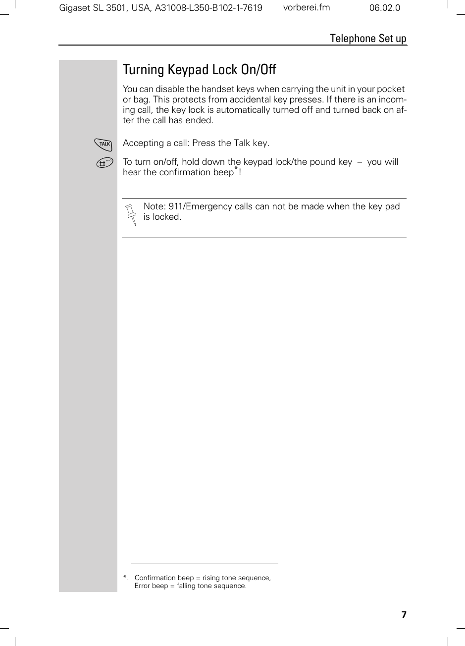 7Telephone Set upGigaset SL 3501, USA, A31008-L350-B102-1-7619  vorberei.fm 06.02.0Turning Keypad Lock On/OffYou can disable the handset keys when carrying the unit in your pocket or bag. This protects from accidental key presses. If there is an incom-ing call, the key lock is automatically turned off and turned back on af-ter the call has ended.cAccepting a call: Press the Talk key.ªTo turn on/off, hold down the keypad lock/the pound key  –  you will hear the confirmation beep*!*. Confirmation beep = rising tone sequence,  Error beep = falling tone sequence.Note: 911/Emergency calls can not be made when the key pad is locked.
