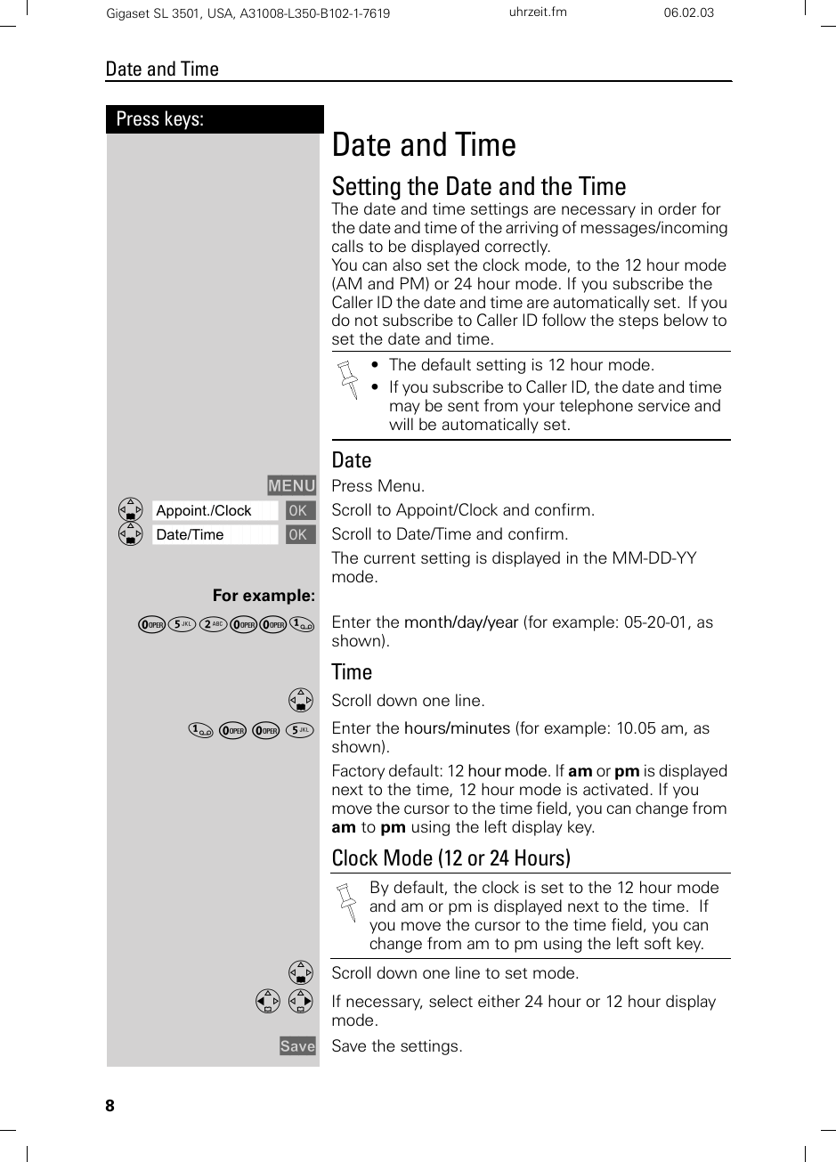 8Press keys:Date and TimeGigaset SL 3501, USA, A31008-L350-B102-1-7619  uhrzeit.fm 06.02.03Date and TimeSetting the Date and the TimeThe date and time settings are necessary in order for the date and time of the arriving of messages/incoming calls to be displayed correctly.You can also set the clock mode, to the 12 hour mode (AM and PM) or 24 hour mode. If you subscribe the Caller ID the date and time are automatically set.  If you do not subscribe to Caller ID follow the steps below to set the date and time. DateMENU Press Menu.ååååååååååååååååååååååååååååååååDAppoint./Clock [Scroll to Appoint/Clock and confirm.ååååååååååååååååååååååååååååååååDDate/Time [Scroll to Date/Time and confirm.The current setting is displayed in the MM-DD-YY mode. For example:Þ¢ŸÞÞ] Enter the month/day/year (for example: 05-20-01, as shown).TimeDScroll down one line.] Þ Þ ¢ Enter the hours/minutes (for example: 10.05 am, as shown).Factory default: 12 hour mode. If am or pm is displayed next to the time, 12 hour mode is activated. If you move the cursor to the time field, you can change from am to pm using the left display key.Clock Mode (12 or 24 Hours)DScroll down one line to set mode.F G If necessary, select either 24 hour or 12 hour display mode.Save Save the settings. • The default setting is 12 hour mode.• If you subscribe to Caller ID, the date and time may be sent from your telephone service and will be automatically set.By default, the clock is set to the 12 hour mode and am or pm is displayed next to the time.  If you move the cursor to the time field, you can change from am to pm using the left soft key.