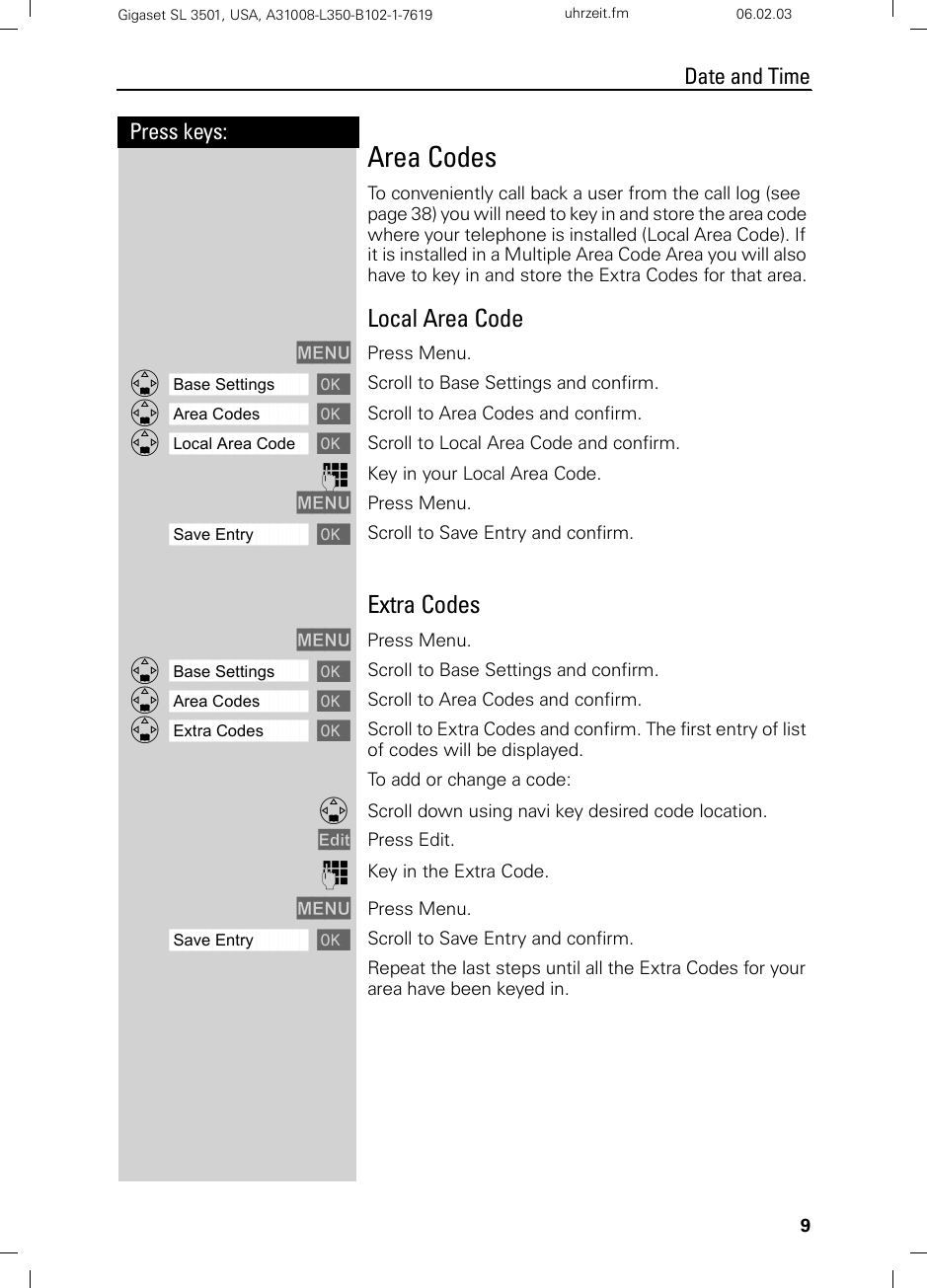 9Press keys:Date and TimeGigaset SL 3501, USA, A31008-L350-B102-1-7619  uhrzeit.fm 06.02.03Area CodesTo conveniently call back a user from the call log (see page 38) you will need to key in and store the area code where your telephone is installed (Local Area Code). If it is installed in a Multiple Area Code Area you will also have to key in and store the Extra Codes for that area.Local Area CodeMENU Press Menu.ååååååååååååååååååååååååååååååååDBase Settings [ Scroll to Base Settings and confirm.ååååååååååååååååååååååååååååååååDArea Codes [ Scroll to Area Codes and confirm.ååååååååååååååååååååååååååååååååDLocal Area Code [ Scroll to Local Area Code and confirm.oKey in your Local Area Code.MENU Press Menu.ååååååååååååååååååååååååååååååååSave Entry [Scroll to Save Entry and confirm.Extra CodesMENU Press Menu.ååååååååååååååååååååååååååååååååDBase Settings [ Scroll to Base Settings and confirm.ååååååååååååååååååååååååååååååååDArea Codes [ Scroll to Area Codes and confirm.ååååååååååååååååååååååååååååååååDExtra Codes [ Scroll to Extra Codes and confirm. The first entry of list of codes will be displayed.To add or change a code:DScroll down using navi key desired code location.Edit Press Edit. oKey in the Extra Code.MENU Press Menu.ååååååååååååååååååååååååååååååååSave Entry [Scroll to Save Entry and confirm.Repeat the last steps until all the Extra Codes for your area have been keyed in.