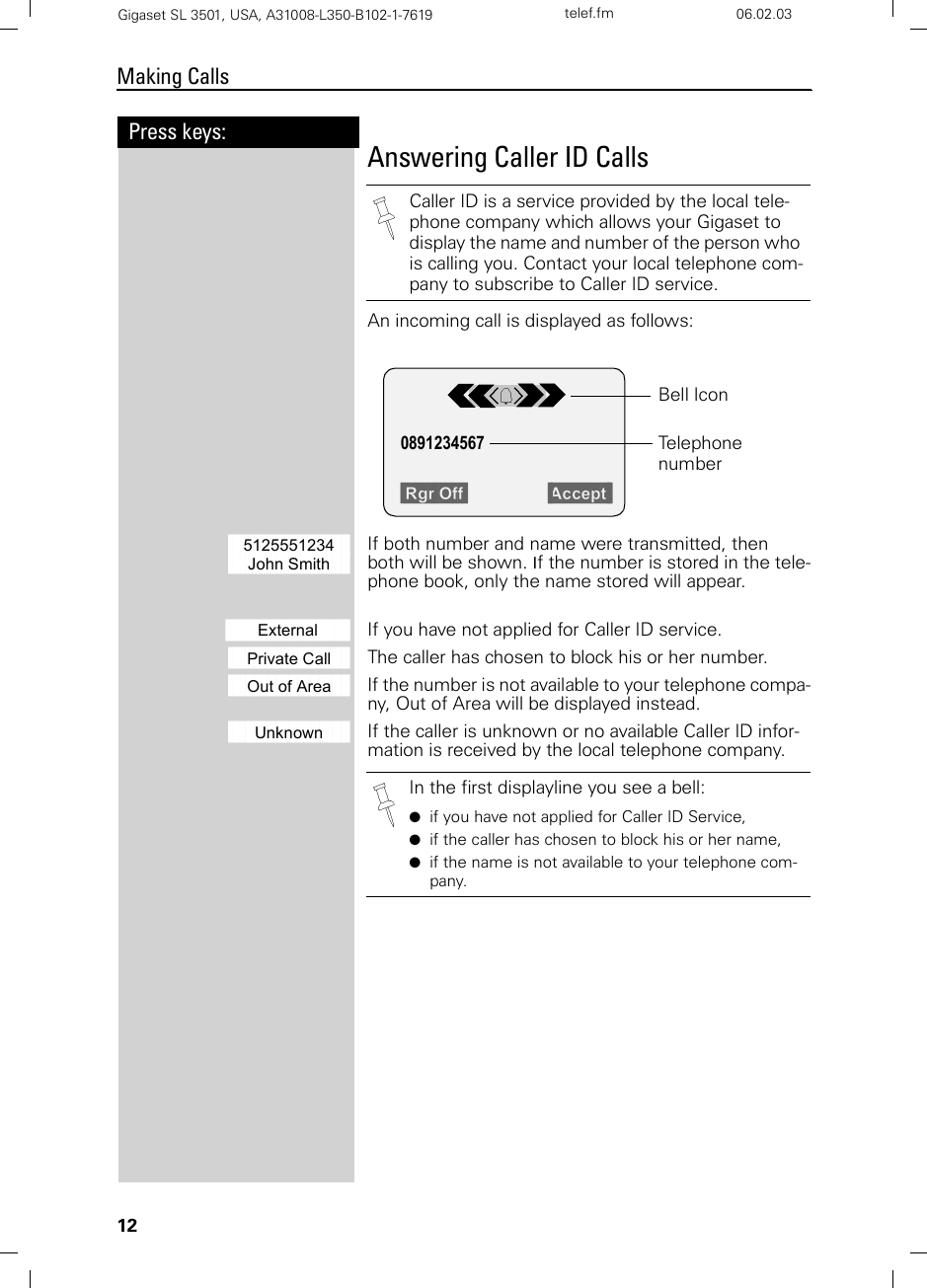 12Press keys:Making CallsGigaset SL 3501, USA, A31008-L350-B102-1-7619  telef.fm 06.02.03Answering Caller ID CallsAn incoming call is displayed as follows: åååååååååååååååååååååååååååå5125551234 If both number and name were transmitted, thenååååååååååååååååååååååååååååJohn Smith  both will be shown. If the number is stored in the tele-phone book, only the name stored will appear.åååååååååååååååååååååååååååååååExternal     If you have not applied for Caller ID service.ååååååååååååååååååååååååååååPrivate Call The caller has chosen to block his or her number.ååååååååååååååååååååååååååååOut of Area If the number is not available to your telephone compa-ny, Out of Area will be displayed instead.ååååååååååååååååååååååååååååUnknown If the caller is unknown or no available Caller ID infor-mation is received by the local telephone company.Caller ID is a service provided by the local tele-phone company which allows your Gigaset to display the name and number of the person who is calling you. Contact your local telephone com-pany to subscribe to Caller ID service. Rgr Off   Accept  0891234567 Telephone numberBell IconIn the first displayline you see a bell:●if you have not applied for Caller ID Service,●if the caller has chosen to block his or her name,●if the name is not available to your telephone com-pany.