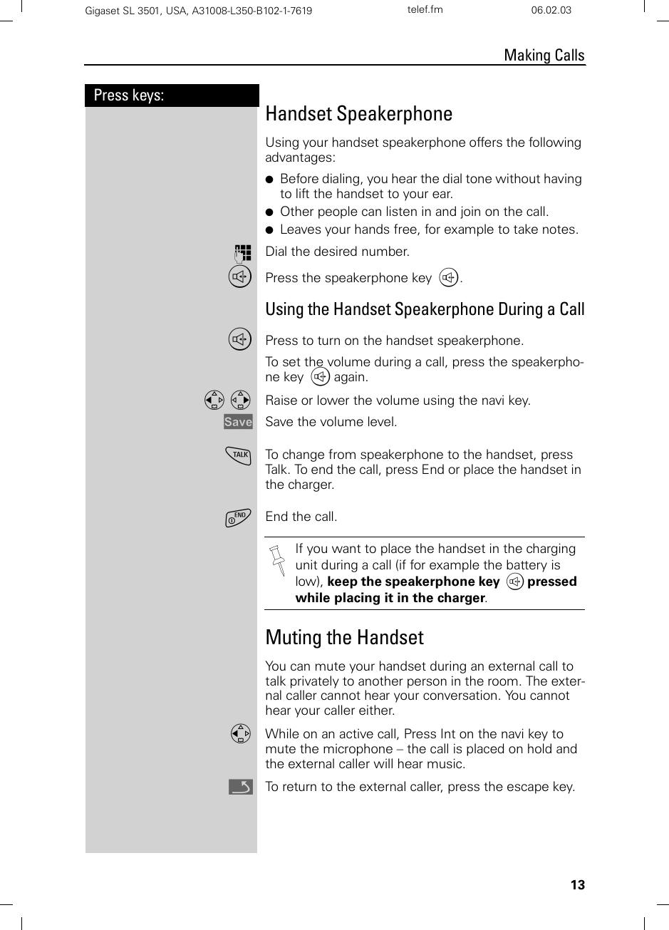 13Press keys:Making CallsGigaset SL 3501, USA, A31008-L350-B102-1-7619  telef.fm 06.02.03Handset SpeakerphoneUsing your handset speakerphone offers the following advantages:●Before dialing, you hear the dial tone without having to lift the handset to your ear.●Other people can listen in and join on the call.●Leaves your hands free, for example to take notes.oDial the desired number.uPress the speakerphone key u.Using the Handset Speakerphone During a CalluPress to turn on the handset speakerphone.To set the volume during a call, press the speakerpho-ne key u again.F G Raise or lower the volume using the navi key.Save Save the volume level.cTo change from speakerphone to the handset, press Talk. To end the call, press End or place the handset in the charger.aEnd the call.Muting the HandsetYou can mute your handset during an external call to talk privately to another person in the room. The exter-nal caller cannot hear your conversation. You cannot hear your caller either.FWhile on an active call, Press Int on the navi key to mute the microphone – the call is placed on hold and the external caller will hear music.ÎTo return to the external caller, press the escape key.If you want to place the handset in the charging unit during a call (if for example the battery is low), keep the speakerphone key u pressed while placing it in the charger.