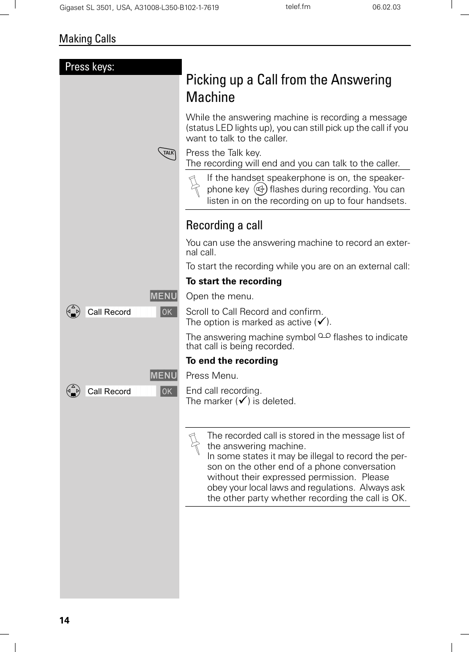 14Press keys:Making CallsGigaset SL 3501, USA, A31008-L350-B102-1-7619  telef.fm 06.02.03Picking up a Call from the Answering MachineWhile the answering machine is recording a message (status LED lights up), you can still pick up the call if you want to talk to the caller.cPress the Talk key.The recording will end and you can talk to the caller. Recording a callYou can use the answering machine to record an exter-nal call.To start the recording while you are on an external call:To start the recordingMENU Open the menu.ååååååååååååååååååååååååååååååååDCall Record [Scroll to Call Record and confirm. The option is marked as active (9).The answering machine symbol ¸ flashes to indicate that call is being recorded.To  e n d  t h e  r e c o r d i n gMENU Press Menu.ååååååååååååååååååååååååååååååååDCall Record [End call recording. The marker (9) is deleted.If the handset speakerphone is on, the speaker-phone key u flashes during recording. You can listen in on the recording on up to four handsets.The recorded call is stored in the message list of the answering machine.In some states it may be illegal to record the per-son on the other end of a phone conversation without their expressed permission.  Please obey your local laws and regulations.  Always ask the other party whether recording the call is OK.