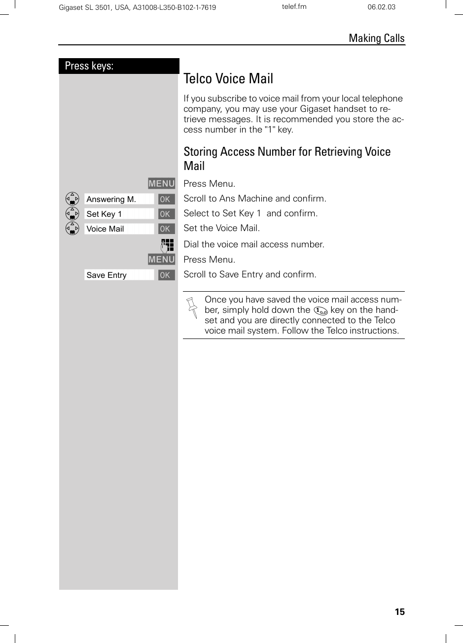 15Press keys:Making CallsGigaset SL 3501, USA, A31008-L350-B102-1-7619  telef.fm 06.02.03Telco Voice MailIf you subscribe to voice mail from your local telephone company, you may use your Gigaset handset to re-trieve messages. It is recommended you store the ac-cess number in the &quot;1&quot; key.Storing Access Number for Retrieving Voice MailMENU Press Menu.ååååååååååååååååååååååååååååååååDAnswering M. [ Scroll to Ans Machine and confirm.ååååååååååååååååååååååååååååååååDSet Key 1 [ Select to Set Key 1  and confirm.ååååååååååååååååååååååååååååååååDVoice Mail [ Set the Voice Mail.oDial the voice mail access number. MENU Press Menu.ååååååååååååååååååååååååååååååååSave Entry [Scroll to Save Entry and confirm.Once you have saved the voice mail access num-ber, simply hold down the ] key on the hand-set and you are directly connected to the Telco voice mail system. Follow the Telco instructions. 