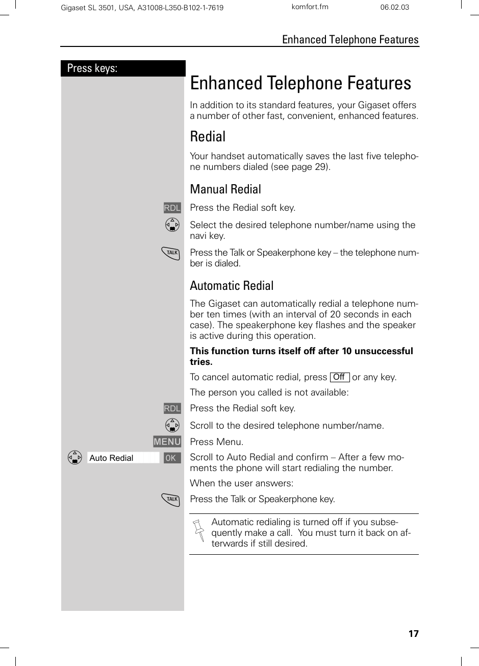 17Press keys:Enhanced Telephone FeaturesGigaset SL 3501, USA, A31008-L350-B102-1-7619  komfort.fm 06.02.03Enhanced Telephone FeaturesIn addition to its standard features, your Gigaset offers a number of other fast, convenient, enhanced features.RedialYour handset automatically saves the last five telepho-ne numbers dialed (see page 29). Manual RedialzPress the Redial soft key.DSelect the desired telephone number/name using the navi key.cPress the Talk or Speakerphone key – the telephone num-ber is dialed.Automatic RedialThe Gigaset can automatically redial a telephone num-ber ten times (with an interval of 20 seconds in each case). The speakerphone key flashes and the speaker is active during this operation. This function turns itself off after 10 unsuccessful tries.To cancel automatic redial, press   or any key.The person you called is not available:zPress the Redial soft key.DScroll to the desired telephone number/name.MENU Press Menu.ååååååååååååååååååååååååååååååååDAuto Redial [Scroll to Auto Redial and confirm – After a few mo-ments the phone will start redialing the number.When the user answers:cPress the Talk or Speakerphone key. OffAutomatic redialing is turned off if you subse-quently make a call.  You must turn it back on af-terwards if still desired.