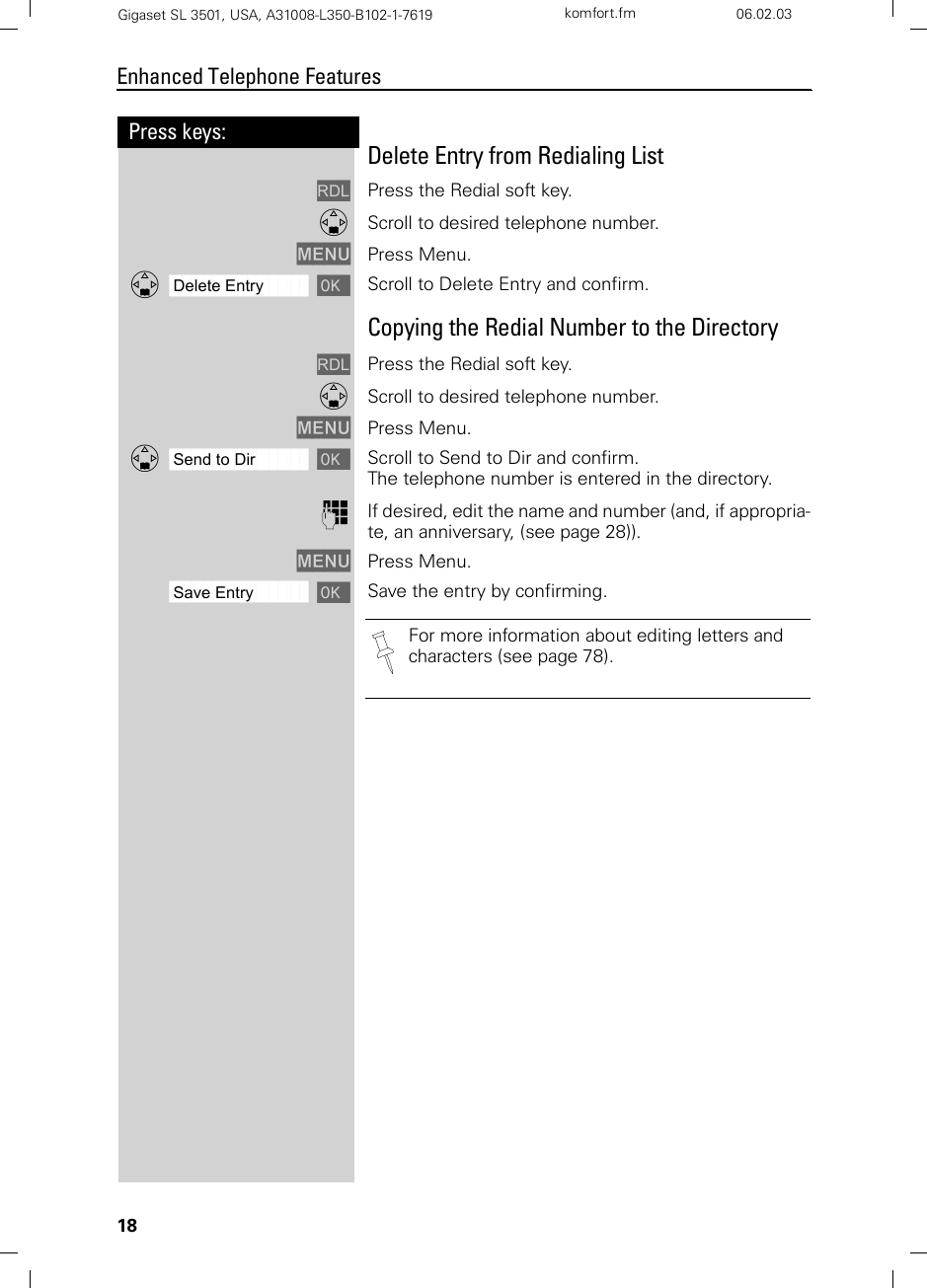 18Press keys:Enhanced Telephone FeaturesGigaset SL 3501, USA, A31008-L350-B102-1-7619  komfort.fm 06.02.03Delete Entry from Redialing ListzPress the Redial soft key.DScroll to desired telephone number. MENU Press Menu.ååååååååååååååååååååååååååååååååDDelete Entry [Scroll to Delete Entry and confirm. Copying the Redial Number to the DirectoryzPress the Redial soft key.DScroll to desired telephone number. MENU Press Menu.ååååååååååååååååååååååååååååååååDSend to Dir [Scroll to Send to Dir and confirm.The telephone number is entered in the directory. oIf desired, edit the name and number (and, if appropria-te, an anniversary, (see page 28)).MENU Press Menu. ååååååååååååååååååååååååååååååååSave Entry [Save the entry by confirming.For more information about editing letters and characters (see page 78).