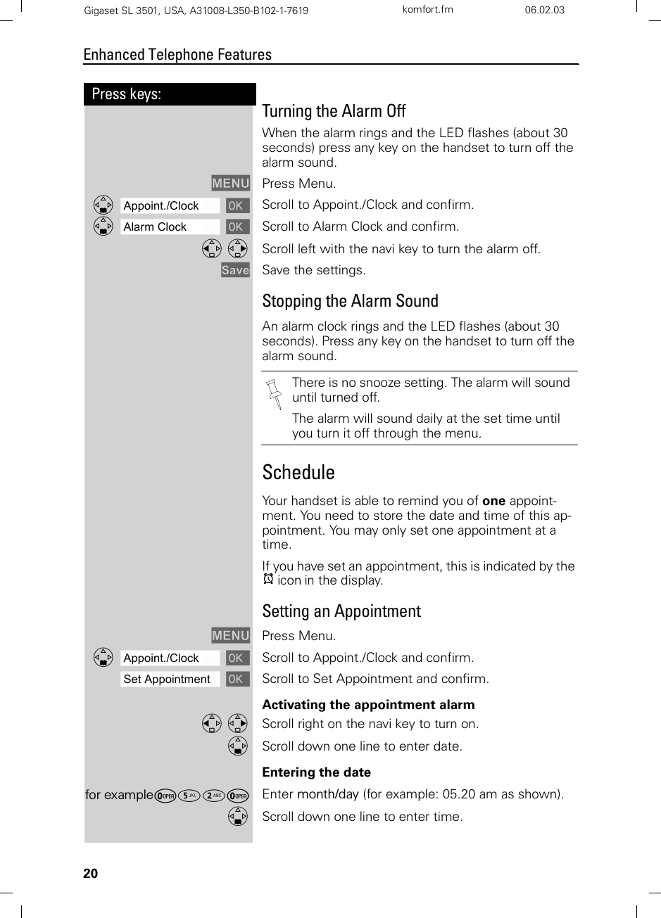 20Press keys:Enhanced Telephone FeaturesGigaset SL 3501, USA, A31008-L350-B102-1-7619  komfort.fm 06.02.03Turning the Alarm OffWhen the alarm rings and the LED flashes (about 30 seconds) press any key on the handset to turn off the alarm sound.MENU Press Menu.ååååååååååååååååååååååååååååååååDAppoint./Clock [ Scroll to Appoint./Clock and confirm.ååååååååååååååååååååååååååååååååDAlarm Clock [ Scroll to Alarm Clock and confirm.F G Scroll left with the navi key to turn the alarm off.Save Save the settings.Stopping the Alarm SoundAn alarm clock rings and the LED flashes (about 30 seconds). Press any key on the handset to turn off the alarm sound.Schedule Your handset is able to remind you of one appoint-ment. You need to store the date and time of this ap-pointment. You may only set one appointment at a time.If you have set an appointment, this is indicated by the ¼ icon in the display.Setting an AppointmentMENU Press Menu.ååååååååååååååååååååååååååååååååDAppoint./Clock [ Scroll to Appoint./Clock and confirm.ååååååååååååååååååååååååååååååååSet Appointment [Scroll to Set Appointment and confirm.Activating the appointment alarm F G Scroll right on the navi key to turn on.DScroll down one line to enter date.Entering the datefor exampleÞ¢ŸÞ Enter month/day (for example: 05.20 am as shown).DScroll down one line to enter time.There is no snooze setting. The alarm will sound until turned off.The alarm will sound daily at the set time until you turn it off through the menu.