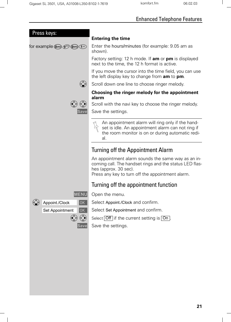 21Press keys:Enhanced Telephone FeaturesGigaset SL 3501, USA, A31008-L350-B102-1-7619  komfort.fm 06.02.03Entering the time for example Þ¬Þ¢ Enter the hours/minutes (for example: 9.05 am as shown).Factory setting: 12 h mode. If am or pm is displayed next to the time, the 12 h format is active.If you move the cursor into the time field, you can use the left display key to change from am to pm.DScroll down one line to choose ringer melody.Choosing the ringer melody for the appointment alarmF G Scroll with the navi key to choose the ringer melody.Save Save the settings. Turning off the Appointment AlarmAn appointment alarm sounds the same way as an in-coming call. The handset rings and the status LED flas-hes (approx. 30 sec).Press any key to turn off the appointment alarm.Turning off the appointment functionMENU Open the menu.ååååååååååååååååååååååååååååååååDAppoint./Clock [Select Appoint./Clock and confirm.ååååååååååååååååååååååååååååååååSet Appointment [Select Set Appointment and confirm.F G Select   if the current setting is  .Save Save the settings.An appointment alarm will ring only if the hand-set is idle. An appointment alarm can not ring if the room monitor is on or during automatic redi-al.Off On