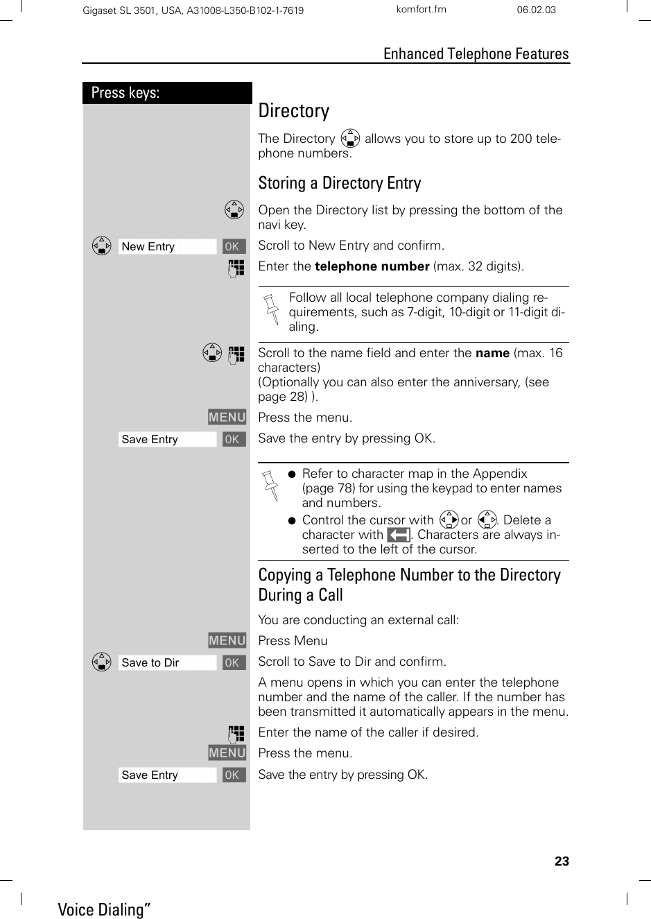 23Press keys:Enhanced Telephone FeaturesGigaset SL 3501, USA, A31008-L350-B102-1-7619  komfort.fm 06.02.03DirectoryThe Directory D allows you to store up to 200 tele-phone numbers. Storing a Directory EntryDOpen the Directory list by pressing the bottom of the navi key.ååååååååååååååååååååååååååååååååDNew Entry [Scroll to New Entry and confirm.oEnter the telephone number (max. 32 digits). D oScroll to the name field and enter the name (max. 16 characters) (Optionally you can also enter the anniversary, (see page 28) ).MENU Press the menu. ååååååååååååååååååååååååååååååååSave Entry [Save the entry by pressing OK.Copying a Telephone Number to the Directory  During a CallYou are conducting an external call:MENU Press MenuååååååååååååååååååååååååååååååååDSave to Dir [Scroll to Save to Dir and confirm.A menu opens in which you can enter the telephone number and the name of the caller. If the number has been transmitted it automatically appears in the menu.oEnter the name of the caller if desired.MENU Press the menu.ååååååååååååååååååååååååååååååååSave Entry [Save the entry by pressing OK.Follow all local telephone company dialing re-quirements, such as 7-digit, 10-digit or 11-digit di-aling.●Refer to character map in the Appendix (page 78) for using the keypad to enter names and numbers.●Control the cursor with Gor F. Delete a character with X. Characters are always in-serted to the left of the cursor.    Voice Dialing”