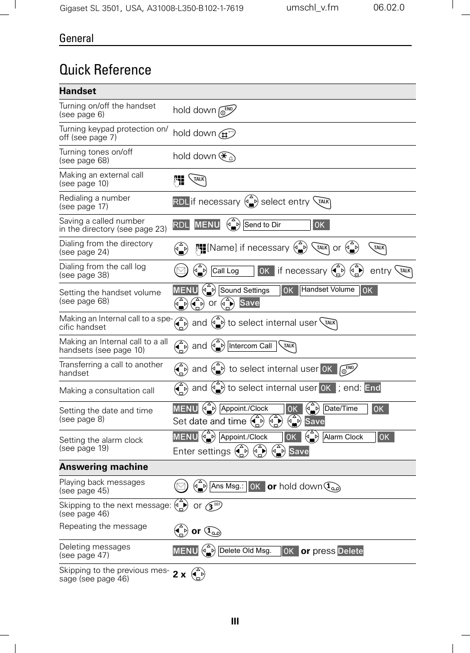 IIIGeneralGigaset SL 3501, USA, A31008-L350-B102-1-7619  umschl_v.fm 06.02.0Quick Reference Handset Turning on/off the handset (see page 6) hold down a Turning keypad protection on/off (see page 7) hold down ªTurning tones on/off  (see page 68) hold down «Making an external call (see page 10) o cRedialing a number (see page 17) z if necessary D select entry cSaving a called number in the directory (see page 23) zMENU  D  [Dialing from the directory (see page 24) D   o[Name] if necessary D c or D   cDialing from the call log (see page 38) ?  D  [ if necessary F G  entry cSetting the handset volume (see page 68)MENU D  [  [ DF or G  SaveMaking an Internal call to a spe-cific handset  F and D to select internal user cMaking an Internal call to a all handsets (see page 10) F and D  cTransferring a call to another handset  F and D to select internal user [ aMaking a consultation call  F and D to select internal user [ ; end: EndSetting the date and time (see page 8)MENU D[D[ Set date and time F G D SaveSetting the alarm clock (see page 19)MENU D[D[ Enter settings F G D SaveAnswering machine Playing back messages (see page 45) ? D  [ or hold down]Skipping to the next message:(see page 46)Repeating the message G  or ^F or ]Deleting messages (see page 47) MENU D  [ or press DeleteSkipping to the previous mes-sage (see page 46) 2 x  FSend to DirCall LogSound Settings Handset VolumeIntercom CallAppoint./Clock Date/TimeAppoint./Clock Alarm ClockAns Msg.:Delete Old Msg.