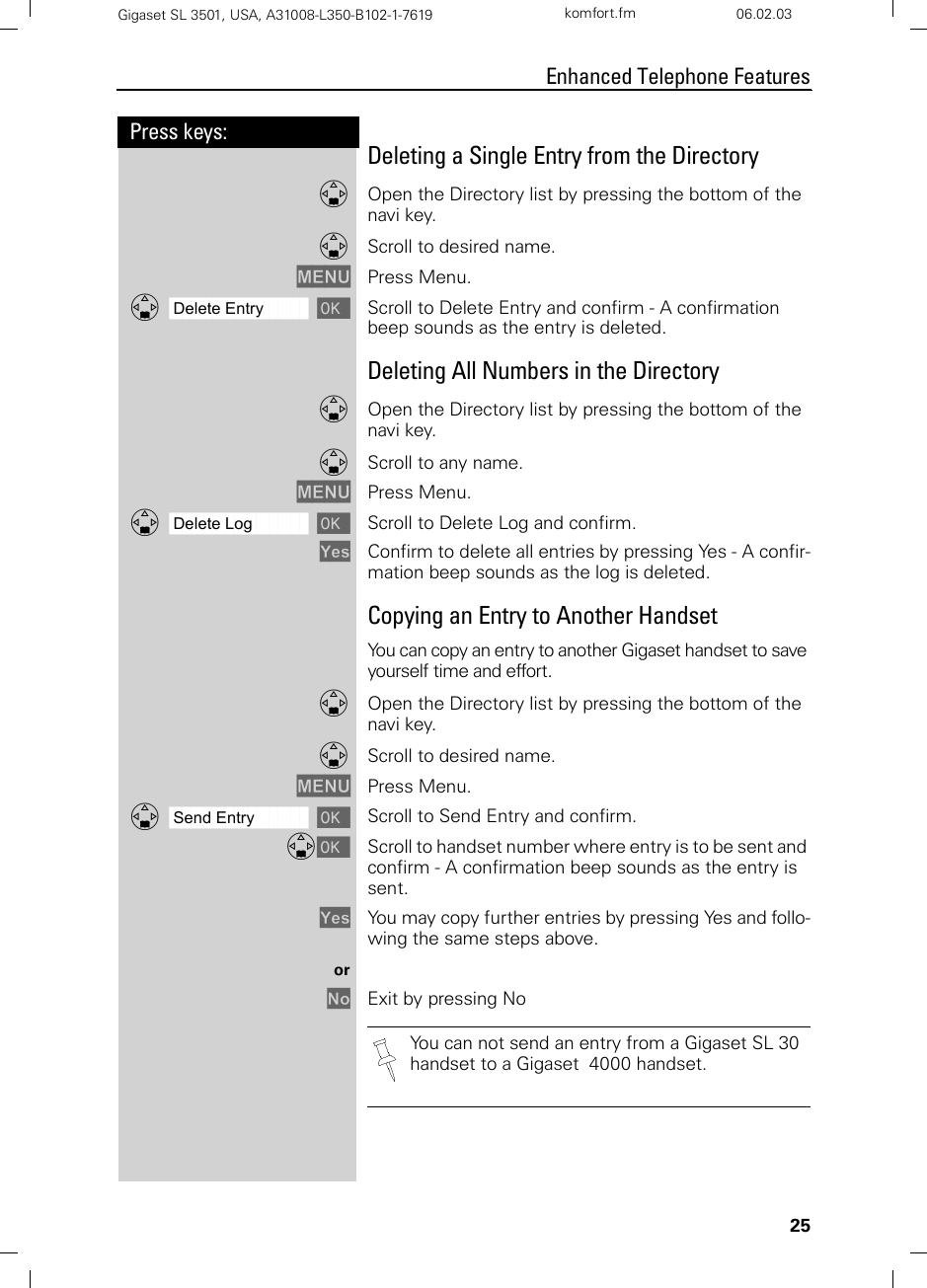 25Press keys:Enhanced Telephone FeaturesGigaset SL 3501, USA, A31008-L350-B102-1-7619  komfort.fm 06.02.03Deleting a Single Entry from the DirectoryDOpen the Directory list by pressing the bottom of the navi key.DScroll to desired name.MENU Press Menu. ååååååååååååååååååååååååååååååååDDelete Entry [Scroll to Delete Entry and confirm - A confirmation beep sounds as the entry is deleted.Deleting All Numbers in the Directory DOpen the Directory list by pressing the bottom of the navi key.DScroll to any name.MENU Press Menu.ååååååååååååååååååååååååååååååååDDelete Log [Scroll to Delete Log and confirm.Yes Confirm to delete all entries by pressing Yes - A confir-mation beep sounds as the log is deleted.Copying an Entry to Another HandsetYou can copy an entry to another Gigaset handset to save yourself time and effort.DOpen the Directory list by pressing the bottom of the navi key.DScroll to desired name.MENU Press Menu.ååååååååååååååååååååååååååååååååDSend Entry [Scroll to Send Entry and confirm.D[Scroll to handset number where entry is to be sent and confirm - A confirmation beep sounds as the entry is sent.Yes You may copy further entries by pressing Yes and follo-wing the same steps above.orNo Exit by pressing NoYou can not send an entry from a Gigaset SL 30 handset to a Gigaset  4000 handset.