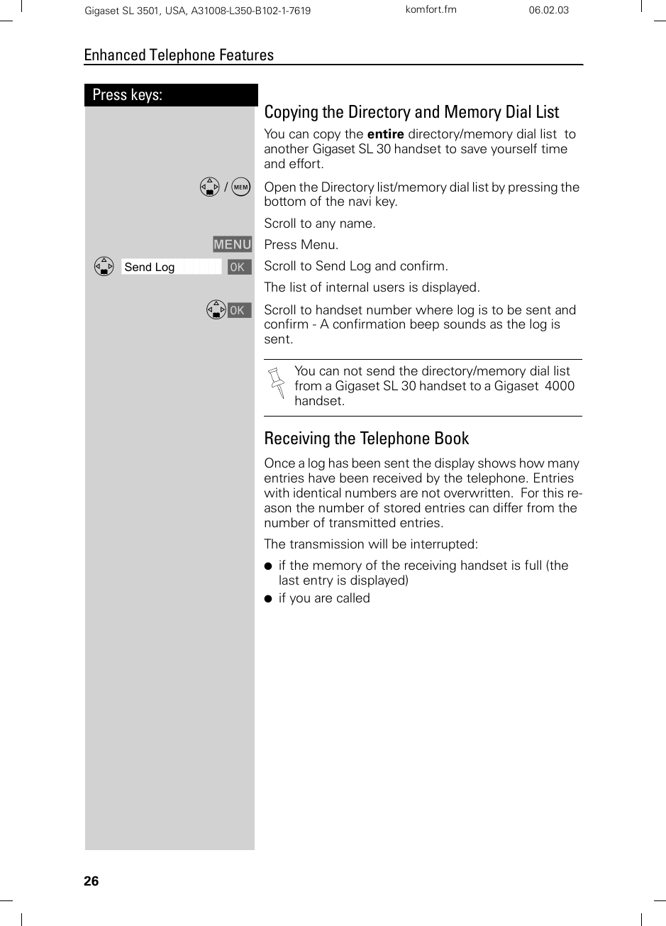 26Press keys:Enhanced Telephone FeaturesGigaset SL 3501, USA, A31008-L350-B102-1-7619  komfort.fm 06.02.03Copying the Directory and Memory Dial List You can copy the entire directory/memory dial list  to another Gigaset SL 30 handset to save yourself time and effort.D /COpen the Directory list/memory dial list by pressing the bottom of the navi key.Scroll to any name.MENU Press Menu.ååååååååååååååååååååååååååååååååDSend Log [Scroll to Send Log and confirm.The list of internal users is displayed.D[Scroll to handset number where log is to be sent and confirm - A confirmation beep sounds as the log is sent.Receiving the Telephone BookOnce a log has been sent the display shows how many entries have been received by the telephone. Entries with identical numbers are not overwritten.  For this re-ason the number of stored entries can differ from the number of transmitted entries.The transmission will be interrupted:●if the memory of the receiving handset is full (the last entry is displayed)●if you are calledYou can not send the directory/memory dial list from a Gigaset SL 30 handset to a Gigaset  4000 handset.