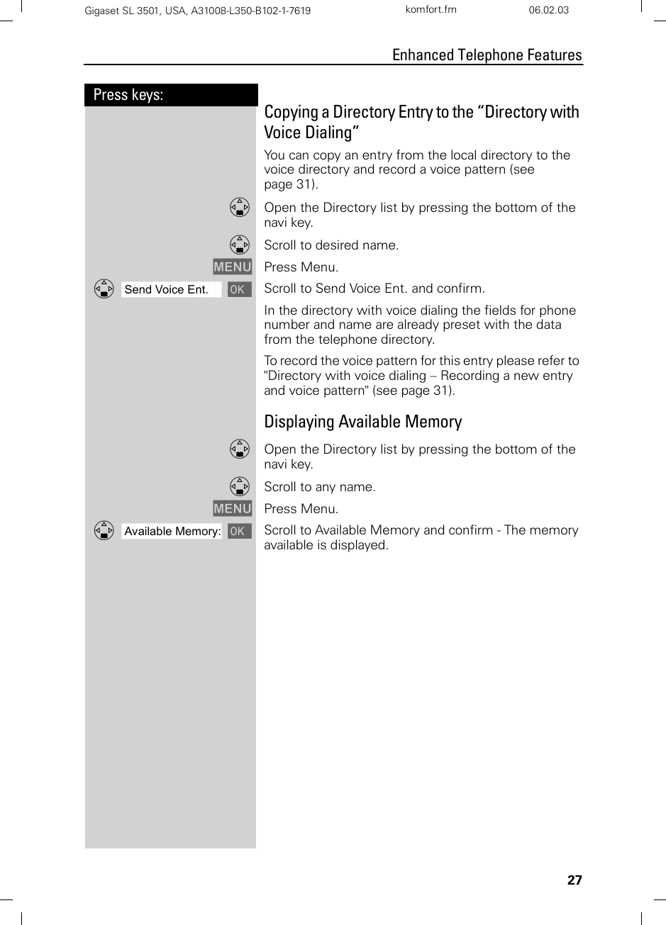 27Press keys:Enhanced Telephone FeaturesGigaset SL 3501, USA, A31008-L350-B102-1-7619  komfort.fm 06.02.03Copying a Directory Entry to the “Directory with Voice Dialing”You can copy an entry from the local directory to the voice directory and record a voice pattern (see page 31).DOpen the Directory list by pressing the bottom of the navi key.DScroll to desired name.MENU Press Menu.ååååååååååååååååååååååååååååååååDSend Voice Ent. [Scroll to Send Voice Ent. and confirm.In the directory with voice dialing the fields for phone number and name are already preset with the data from the telephone directory. To record the voice pattern for this entry please refer to &quot;Directory with voice dialing – Recording a new entry and voice pattern&quot; (see page 31).Displaying Available MemoryDOpen the Directory list by pressing the bottom of the navi key.DScroll to any name.MENU Press Menu.ååååååååååååååååååååååååååååååååDAvailable Memory: [Scroll to Available Memory and confirm - The memory available is displayed.    