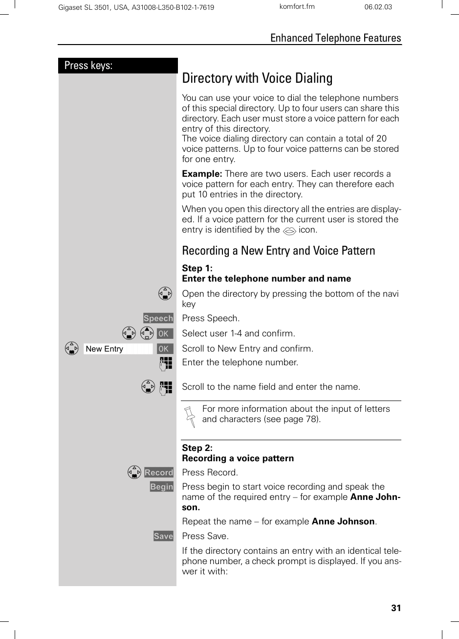 31Press keys:Enhanced Telephone FeaturesGigaset SL 3501, USA, A31008-L350-B102-1-7619  komfort.fm 06.02.03Directory with Voice DialingYou can use your voice to dial the telephone numbers of this special directory. Up to four users can share this directory. Each user must store a voice pattern for each entry of this directory.The voice dialing directory can contain a total of 20 voice patterns. Up to four voice patterns can be stored for one entry. Example: There are two users. Each user records a voice pattern for each entry. They can therefore each put 10 entries in the directory.When you open this directory all the entries are display-ed. If a voice pattern for the current user is stored the entry is identified by the ´ icon.Recording a New Entry and Voice PatternStep 1:Enter the telephone number and nameDOpen the directory by pressing the bottom of the navi keySpeech Press Speech.D E [ Select user 1-4 and confirm. ååååååååååååååååååååååååååååååååDNew Entry [Scroll to New Entry and confirm. oEnter the telephone number.D oScroll to the name field and enter the name.Step 2:Recording a voice patternD Record Press Record.Begin Press begin to start voice recording and speak the name of the required entry – for example Anne John-son.Repeat the name – for example Anne Johnson.Save Press Save.If the directory contains an entry with an identical tele-phone number, a check prompt is displayed. If you ans-wer it with:For more information about the input of letters and characters (see page 78).