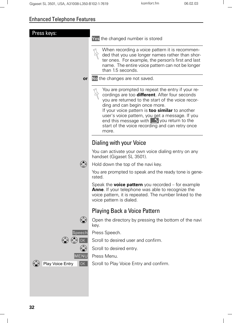 32Press keys:Enhanced Telephone FeaturesGigaset SL 3501, USA, A31008-L350-B102-1-7619  komfort.fm 06.02.03Yes the changed number is stored or No the changes are not saved.Dialing with your VoiceYou can activate your own voice dialing entry on any handset (Gigaset SL 3501).EHold down the top of the navi key.You are prompted to speak and the ready tone is gene-rated.Speak the voice pattern you recorded – for example Anne. If your telephone was able to recognize the voice pattern, it is repeated. The number linked to the voice pattern is dialed.Playing Back a Voice PatternDOpen the directory by pressing the bottom of the navi key.Speech Press Speech.D E [ Scroll to desired user and confirm.DScroll to desired entry.MENU Press Menu.ååååååååååååååååååååååååååååååååDPlay Voice Entry [Scroll to Play Voice Entry and confirm.When recording a voice pattern it is recommen-ded that you use longer names rather than shor-ter ones.  For example, the person’s first and last name.  The entire voice pattern can not be longer than 1.5 seconds.You are prompted to repeat the entry if your re-cordings are too different. After four seconds you are returned to the start of the voice recor-ding and can begin once more.If your voice pattern is too similar to another user&apos;s voice pattern, you get a message. If you end this message with Î you return to the start of the voice recording and can retry once more.